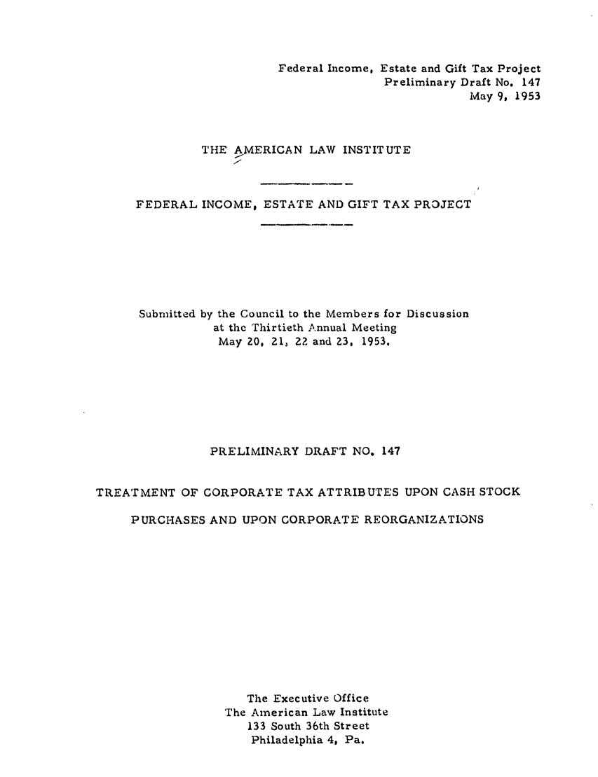 handle is hein.ali/aliftp0152 and id is 1 raw text is: Federal Income, Estate and Gift Tax ProjectPreliminary Draft No. 147May 9, 1953THE AMERICAN LAW INSTITUTEFEDERAL INCOME, ESTATE AND GIFT TAX PROJECTSubmitted by the Council to the Members for Discussionat the Thirtieth Annual MeetingMay Z0, 21, 2? and 23, 1953.PRELIMINARY DRAFT NO. 147TREATMENT OF CORPORATE TAX ATTRIBUTES UPON CASH STOCKPURCHASES AND UPON CORPORATE REORGANIZATIONSThe Executive OfficeThe American Law Institute133 South 36th StreetPhiladelphia 4, Pa.