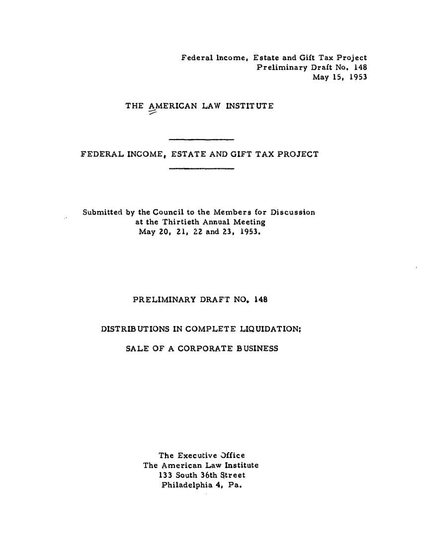 handle is hein.ali/aliftp0153 and id is 1 raw text is: Federal Income, Estate and Gift Tax ProjectPreliminary Draft No. 148May 15, 1953THE AMERICAN LAW INSTITUTEFEDERAL INCOME; ESTATE AND GIFT TAX PROJECTSubmitted by the Council to the Members for Discussionat the Thirtieth Annual MeetingMay ZO, 21. 2Z and Z3, 1953.PRELIMINARY DRAFT NO, 148DISTRIBUTIONS IN COMPLETE LIQUIDATION;SALE OF A CORPORATE BUSINESSThe Executive OfficeThe American Law Institute133 South 36th StreetPhiladelphia 4. Pa.
