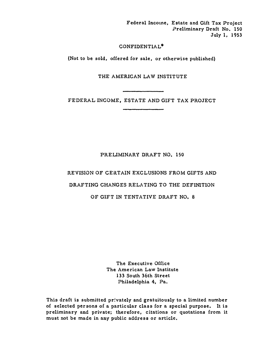 handle is hein.ali/aliftp0155 and id is 1 raw text is: Federal Income, Estate and Gift Tax ProjectPreliminary Draft No. 150July 1, 1953CONFIDENTIAL*(Not to be sold, offered for sale, or otherwise published)THE AMERICAN LAW INSTITUTEFEDERAL INCOME, ESTATE AND GIFT TAX PROJECTPRELIMINARY DRAFT NO. 150REVISION OF CERTAIN EXCLUSIONS FROM GIFTS ANDDRAFTING CHANGES RELATING TO THE DEFINITIONOF GIFT IN TENTATIVE DRAFT NO, 8The Executive OfficeThe American Law Institute133 South 36th StreetPhiladelphia 4, Pa.This draft is submitted privately and gratuitously to a limited numberof selected persons of a particular class for a special purpose. It ispreliminary and private; therefore, citations or quotations from itmust not be made in any public address or article.