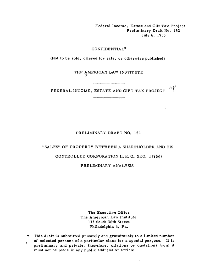 handle is hein.ali/aliftp0157 and id is 1 raw text is: Federal Income, Estate and Gift Tax ProjectPreliminary Draft No. 152July 6, 1953CONFIDENTIAL*(Not to be sold, offered for sale, or otherwise published)THE AMERICAN LAW INSTITUTEFEDERAL INCOME, ESTATE AND GIFT TAX PROJECTPRELIMINARY DRAFT NO, 152SALES OF PROPERTY BETWEEN A SHAREHOLDER AND HISCONTROLLED CORPORATION (I. R, C. SEC. 117(o))PRELIMINARY ANALYSISThe Executive OfficeThe American Law Institute133 South 36th StreetPhiladelphia 4, Pa.This draft is submitted privately and gratuitously to a limited numberof selected persons of a particular class for a special purpose. It ispreliminary and private; therefore, citations or quotations from itmust not be made in any public address or article.