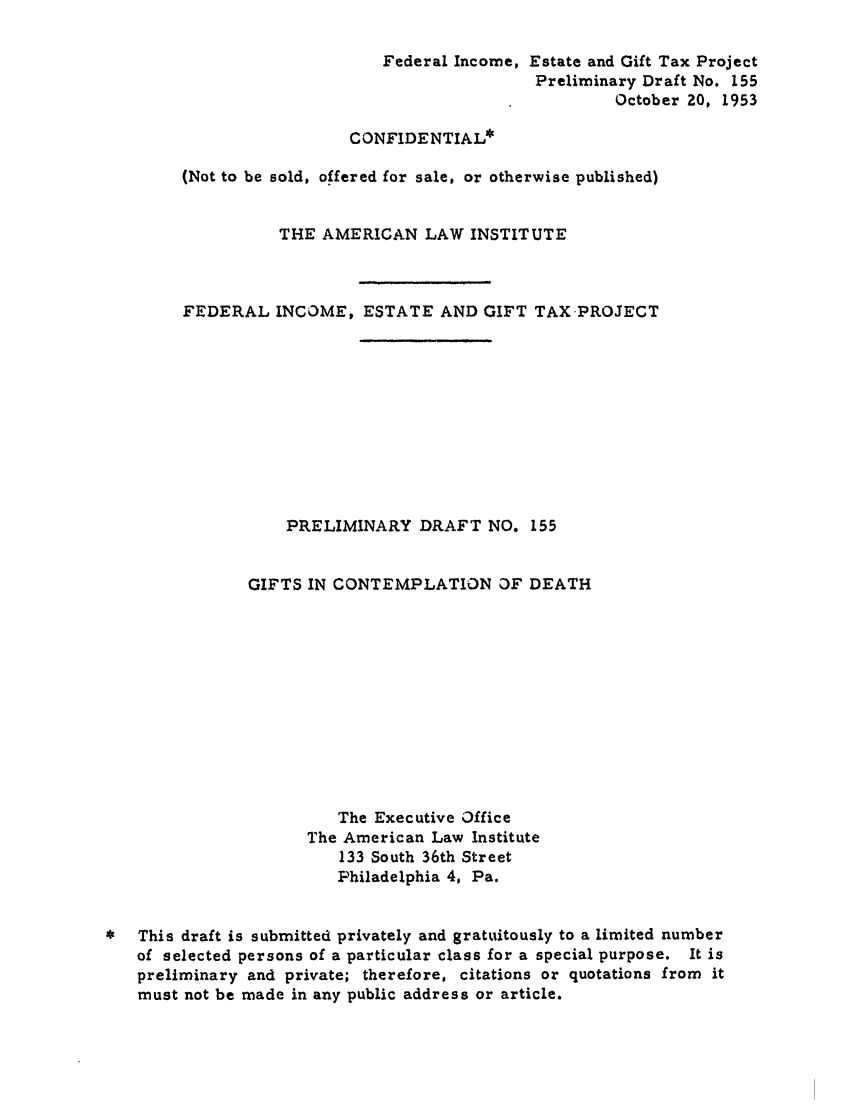 handle is hein.ali/aliftp0160 and id is 1 raw text is: Federal Income, Estate and Gift Tax ProjectPreliminary Draft No. 155October 20, 1953CONFIDENTIAL*(Not to be sold, offered for sale, or otherwise published)THE AMERICAN LAW INSTITUTEFEDERAL INCOME, ESTATE AND GIFT TAX PROJECTPRELIMINARY DRAFT NO. 155GIFTS IN CONTEMPLATION OF DEATHThe Executive OfficeThe American Law Institute133 South 36th StreetPhiladelphia 4, Pa.*  This draft is submitted privately and gratuitously to a limited numberof selected persons of a particular class for a special purpose. It ispreliminary and private; therefore, citations or quotations from itmust not be made in any public address or article.