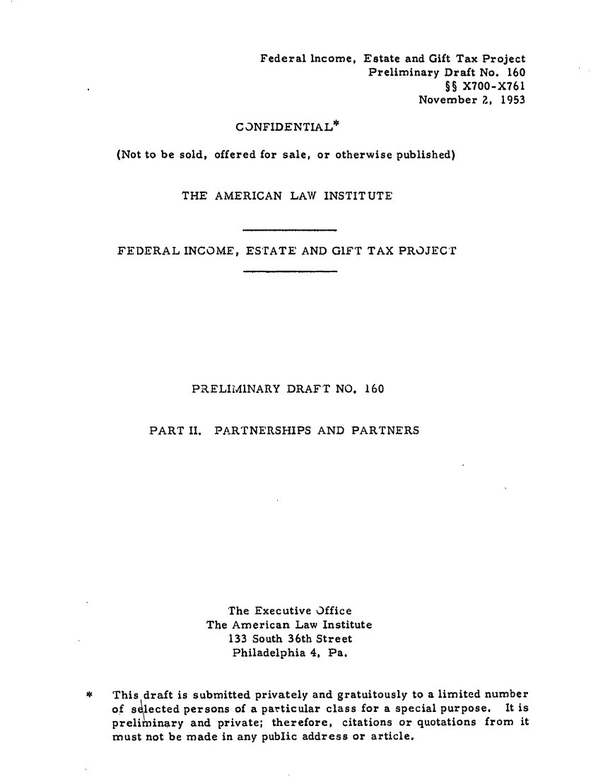 handle is hein.ali/aliftp0166 and id is 1 raw text is: Federal Income, Estate and Gift Tax ProjectPreliminary Draft No. 160§§ X700-X761November 2, 1953CONFIDENTIAL*(Not to be sold, offered for sale, or otherwise published)THE AMERICAN LAW INSTITUTEFEDERAL INCOME, ESTATE AND GIFT TAX PROJECTPRELIMINARY DRAFT NO. 160PART II.PARTNERSHIPS AND PARTNERSThe Executive OfficeThe American Law Institute133 South 36th StreetPhiladelphia 4, Pa.*   This draft is submitted privately and gratuitously to a limited numberof s lected persons of a particular class for a special purpose. It ispreliminary and private; therefore, citations or quotations from itmust not be made in any public address or article,