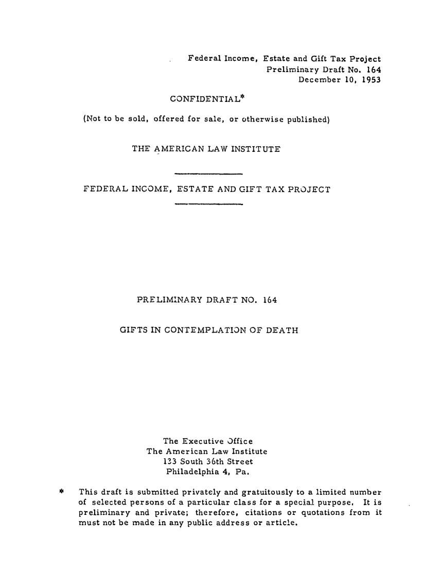 handle is hein.ali/aliftp0170 and id is 1 raw text is: Federal Income, Estate and Gift Tax ProjectPreliminary Draft No. 164December 10, 1953CONFIDENTIAL*(Not to be sold, offered for sale, or otherwise published)THE AMERICAN LAW INSTITUTEFEDERAL INCOME, ESTATE AND GIFT TAX PROJECTPRELIMINARY DRAFT NO. 164GIFTS IN CONTEMPLATION OF DEATHThe Executive OfficeThe American Law Institute133 South 36th StreetPhiladelphia 4, Pa.*   This draft is submitted privately and gratuitously to a limited numberof selected persons of a particular class for a speci.al purpose, It ispreliminary and private; therefore, citations or quotations from itmust not be made in any public address or article.