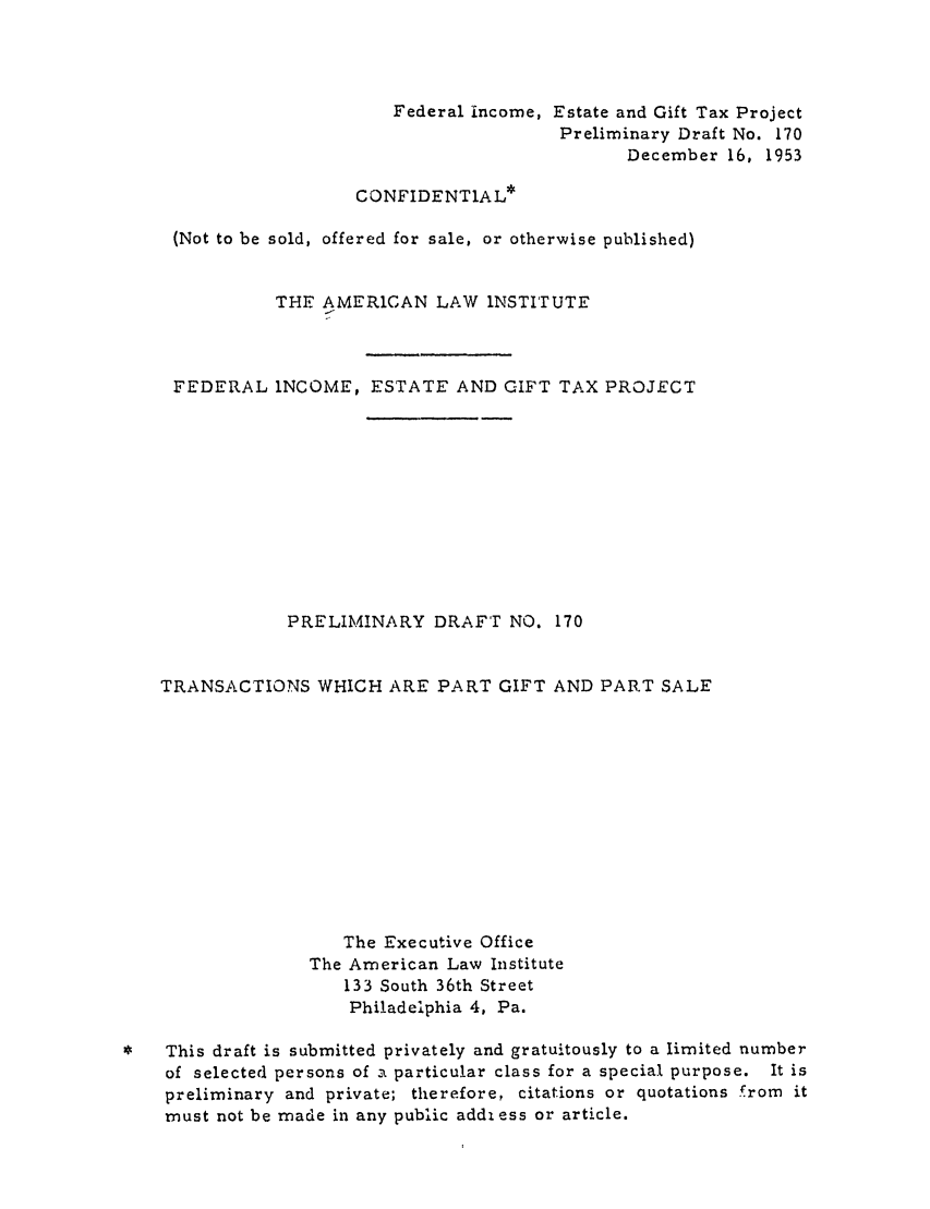 handle is hein.ali/aliftp0176 and id is 1 raw text is: Federal income, Estate and Gift Tax ProjectPreliminary Draft No. 170December 16, 1953CONFIDENTIAL*(Not to be sold, offered for sale, or otherwise published)THE AMERICAN LAW INSTITUTEFEDERAL INCOME, ESTATE AND GIFT TAX PROJECTPRELIMINARY DRAFT NO. 170TRANSACTIONS WHICH ARE PART GIFT AND PART SALEThe Executive OfficeThe American Law Institute133 South 36th StreetPhiladelphia 4, Pa.*   This draft is submitted privately and gratuitously to a limited numberof selected persons of t particular class for a special purpose. It ispreliminary and private; therefore, citations or quotations from itmust not be made in any public addi ess or article.