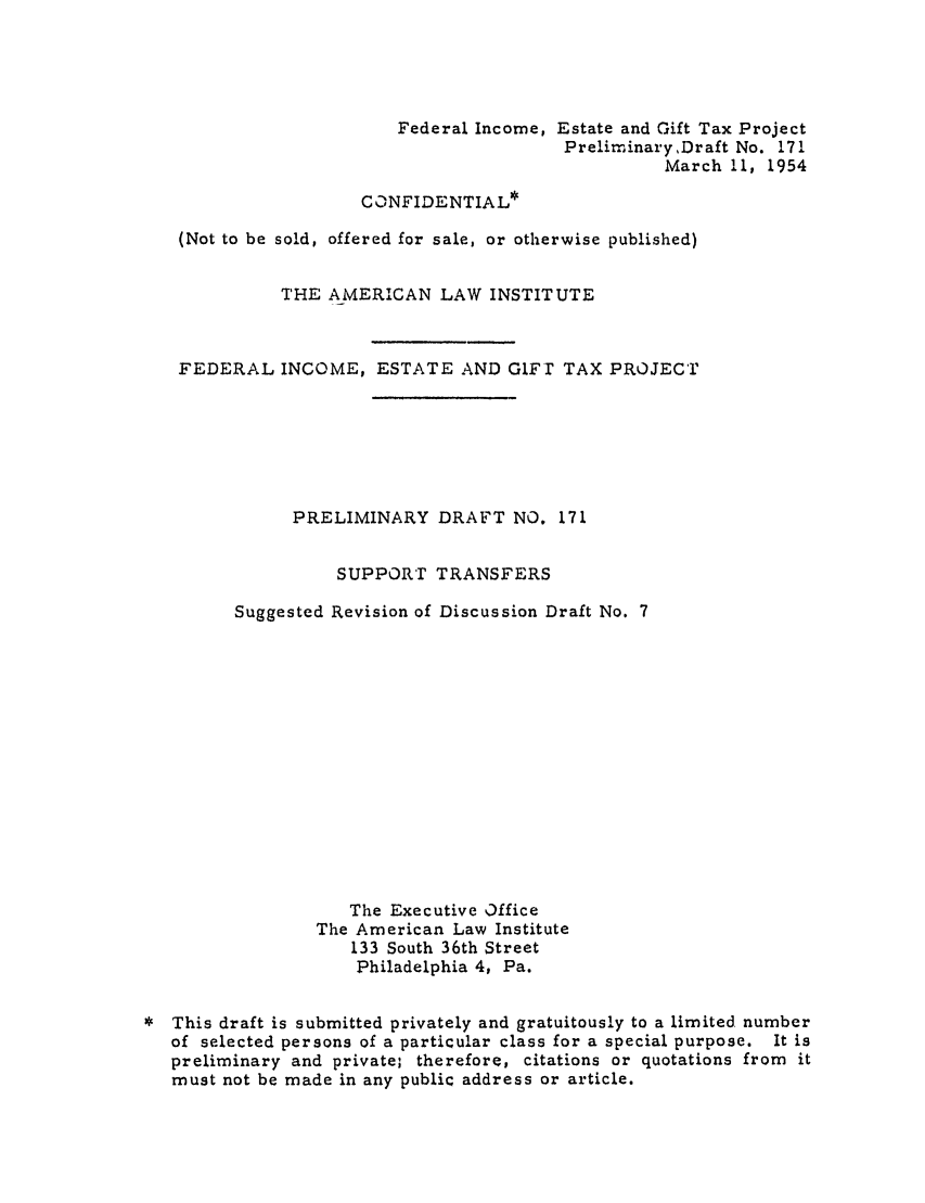 handle is hein.ali/aliftp0177 and id is 1 raw text is: Federal Income, Estate and Gift Tax ProjectPreliminaryDraft No. 171March 11, 1954CONFIDENTIAL*(Not to be sold, offered for sale, or otherwise published)THE AMERICAN LAW INSTITUTEFEDERAL INCOME, ESTATE AND GIFT TAX PROJECTPRELIMINARY DRAFT NO. 171SUPPORT TRANSFERSSuggested Revision of Discussion Draft No. 7The Executive OfficeThe American Law Institute133 South 36th StreetPhiladelphia 4, Pa.This draft is submitted privately and gratuitously to a limited numberof selected persons of a particular class for a special purpose. It ispreliminary and private; therefore, citations or quotations from itmust not be made in any public address or article.
