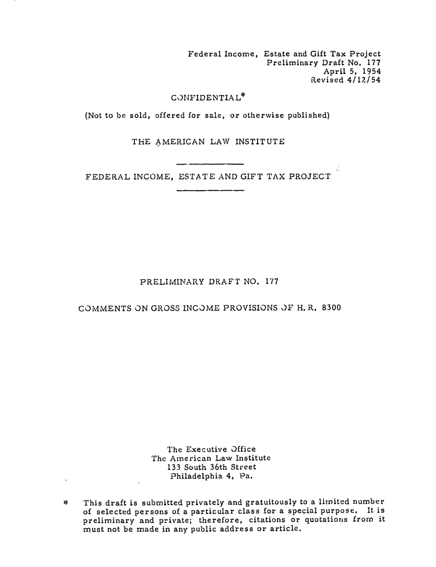 handle is hein.ali/aliftp0183 and id is 1 raw text is: Federal Income, Estate and Gift Tax ProjectPreliminary Draft No. 177April 5, 1954Revised 4/12/54CONFIDENTIAL*(Not to be sold, offered for sale, or otherwise published)THE AMERICAN LAW INSTITUTEFEDERAL INCOME, ESTATE AND GIFT TAX PROJECTPRELIMINARY DRAFT NO. 177COMMENTS ON GROSS INCOME PROVISIONS OF H. R. 8300The Executive OfficeThe American Law Institute133 South 36th StreetPhiladelphia 4, Pa.*   This draft is submitted privately and gratuitously to a limited numberof selected persons of a particular class for a special purpose. It ispreliminary and private; therefore, citations or quotations from itmust not be made in any public address or article.
