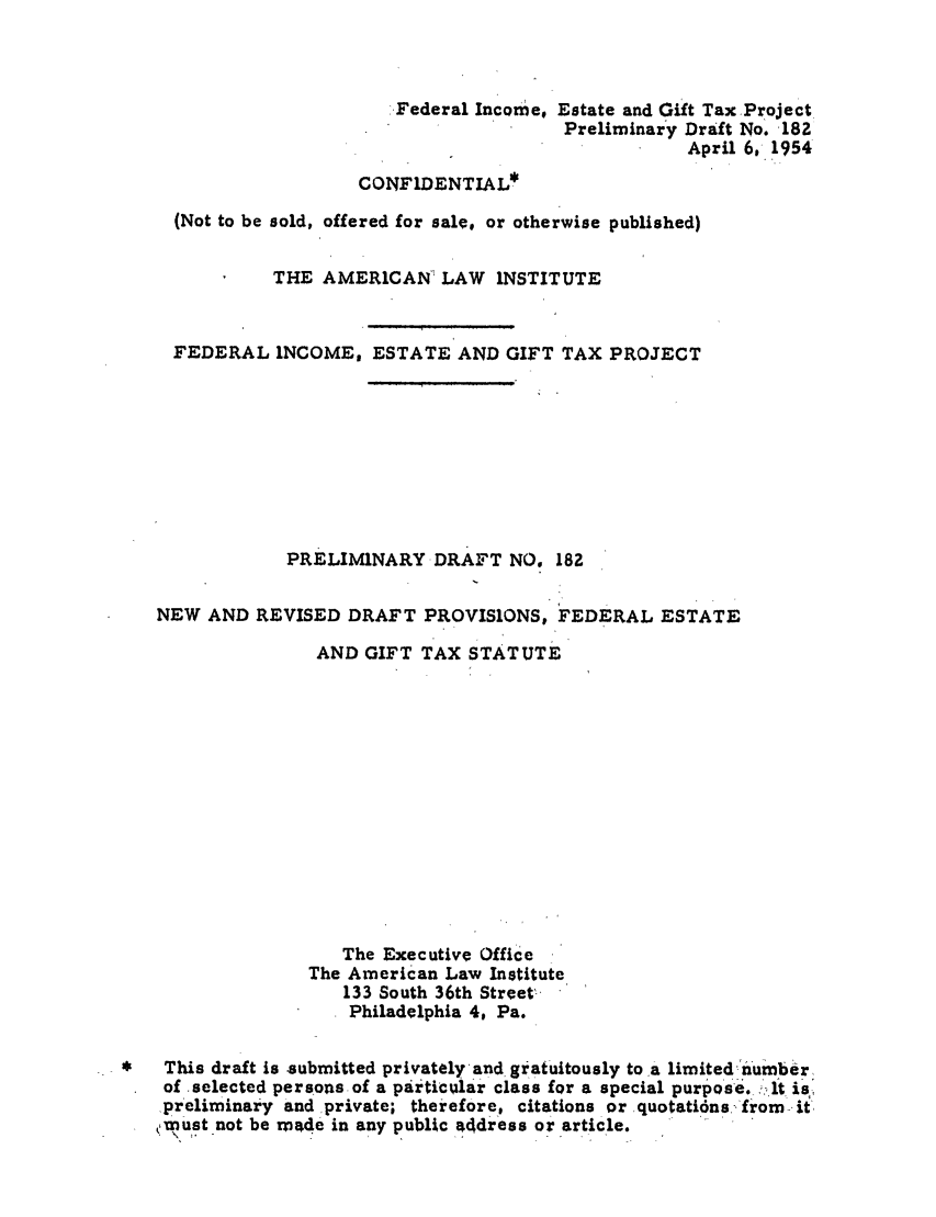 handle is hein.ali/aliftp0188 and id is 1 raw text is: Federal Income, Estate and Gift Tax ProjectPreliminary Draft No. 182April 6,- 1954CONFIDENTIAL*(Not to be sold, offered for sale, or otherwise published)THE AMERICAN LAW INSTITUTEFEDERAL INCOME, ESTATE AND GIFT TAX PROJECTPRELIMINARY DRAFT NO. 182NEW AND REVISED DRAFT PROVISIONS, FEDERAL ESTATEAND GIFT TAX STATUTEThe Executive OfficeThe American Law Institute133 South 36th Street'Philadelphia 4, Pa.*   This draft is submitted privately and gratuitously to a limited numberof selected persons of a particuilar class for a special purpose. _It ispreliminary and private; therefore, citations or quotati6ns,,from-itmust not be made in any public a4dress or article.