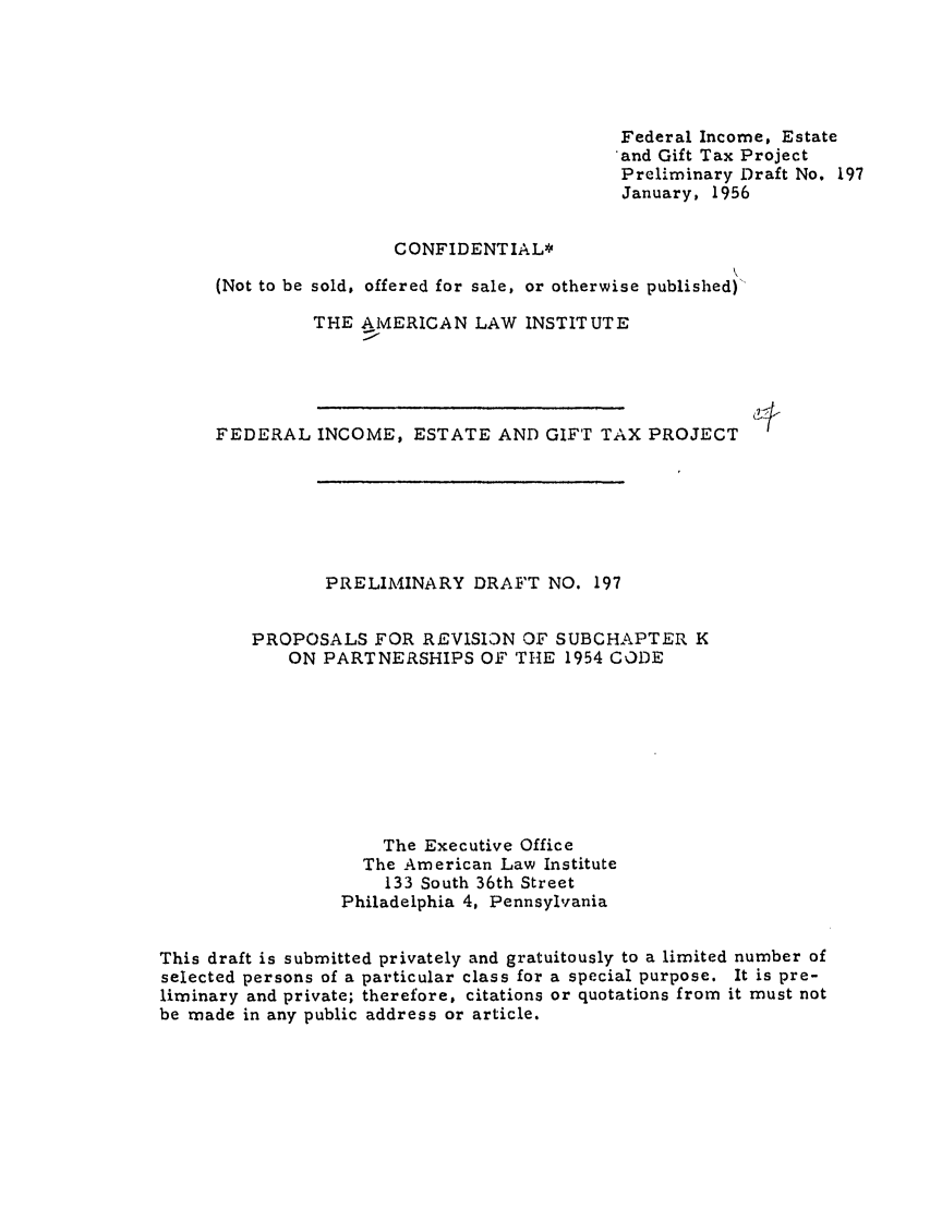 handle is hein.ali/aliftp0204 and id is 1 raw text is: Federal Income, Estateand Gift Tax ProjectPreliminary Draft No. 197January, 1956CONFIDENTIAL*(Not to be sold, offered for sale, or otherwise published)THE AMERICAN LAW INSTITUTEFEDERAL INCOME, ESTATE AND GIFT TAX PROJECTPRELIMINARY DRAFT NO. 197PROPOSALS FOR REVISION OF SUBCHAPTER KON PARTNERSHIPS OF THE 1954 CODEThe Executive OfficeThe American Law Institute133 South 36th StreetPhiladelphia 4, PennsylvaniaThis draft is submitted privately and gratuitously to a limited number ofselected persons of a particular class for a special purpose. It is pre-liminary and private; therefore, citations or quotations from it must notbe made in any public address or article.