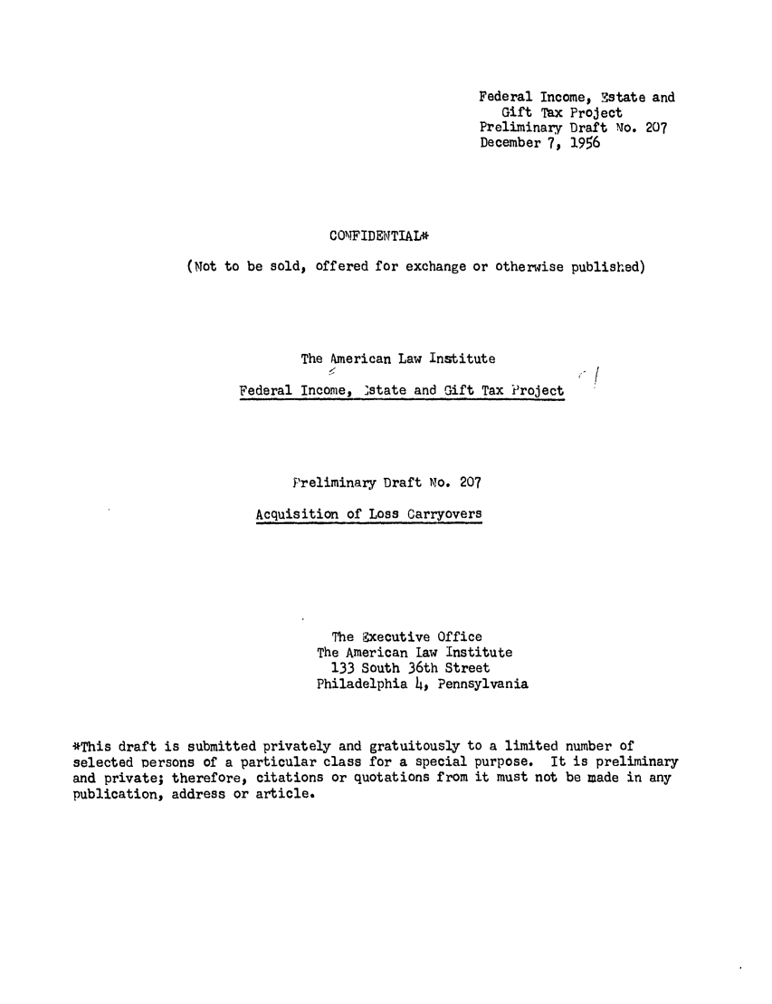 handle is hein.ali/aliftp0217 and id is 1 raw text is: Federal Income, Mstate andGift Tax ProjectPreliminary Draft No. 207December 7, 1956COMFIDEWTIAL*(Not to be sold, offered for exchange or otherwise published)The American Law InstituteFederal Income, 'state and Gift Tax ProjectPreliminary Draft No. 207Acquisition of Loss CarryoversThe Executive OfficeThe American law Institute133 South 36th StreetPhiladelphia 4, Pennsylvania*This draft is submitted privately and gratuitously to a limited number ofselected persons of a particular class for a special purpose. It is preliminaryand private; therefore, citations or quotations from it must not be made in anypublication, address or article.