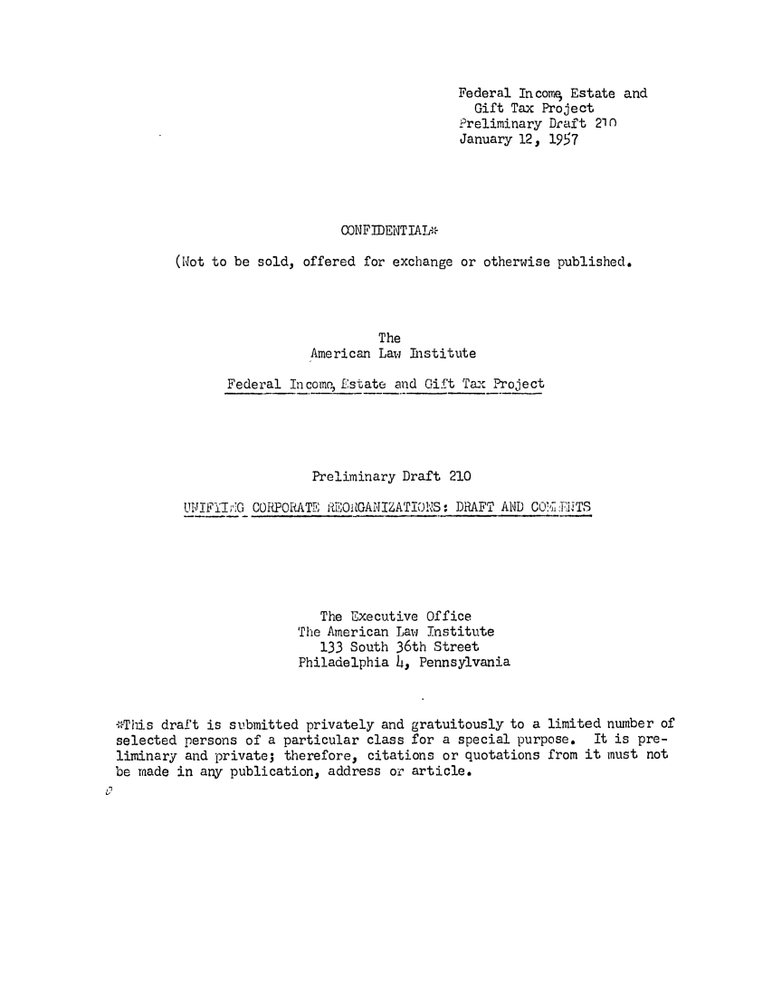 handle is hein.ali/aliftp0220 and id is 1 raw text is: Federal IncomE, Estate andGift Tax ProjectPreliminary Draft 210January 12, 1957CONFIDENTIA* r(Not to be sold, offered for exchange or otherwise published.TheAmerican Law InstituteFederal In como Estate and Gift Tax ProjectPreliminary Draft 210UNIIThY;G CORPORATE 0{0OitGANIZATI0NS: DRAFT AND COC, T TTSThe Executive OfficeThe American Law Institute133 South 36th StreetPhiladelphia 4, Pennsylvania,,This draft is submitted privately and gratuitously to a limited number ofselected persons of a particular class for a special purpose.  It is pre-liminary and private; therefore, citations or quotations from it must notbe made in any publication, address or article.