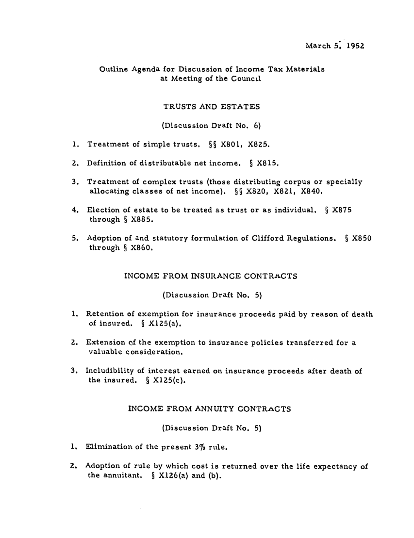 handle is hein.ali/aliftp0246 and id is 1 raw text is: March 5, 1952Outline Agenda for Discussion of Income Tax Materialsat Meeting of the CouncilTRUSTS AND ESTATES(Discussion Draft No. 6)1. Treatment of simple trusts. §§ X801, X825.2. Definition of distributable net income. § X815.3. Treatment of complex trusts (those distributing corpus or speciallyallocating classes of net income). §§ X820, X821, X840.4. Election of estate to be treated as trust or as individual. § X875through § X885.5. Adoption of and statutory formulation of Clifford Regulations. § X850through § X860.INCOME FROM INSURANCE CONTRACTS(Discussion Draft No. 5)1. Retention of exemption for insurance proceeds paid by reason of deathof insured. § X125(a).2. Extension of the exemption to insurance policies transferred for avaluable consideration.3. Includibility of interest earned on insurance proceeds after death ofthe insured. § X125(c).INCOME FROM ANNUITY CONTRACTS(Discussion Draft No. 5)1. Elimination of the present 3% rule.2. Adoption of rule by which cost is returned over the life expectancy ofthe annuitant. § X126(a) and (b).