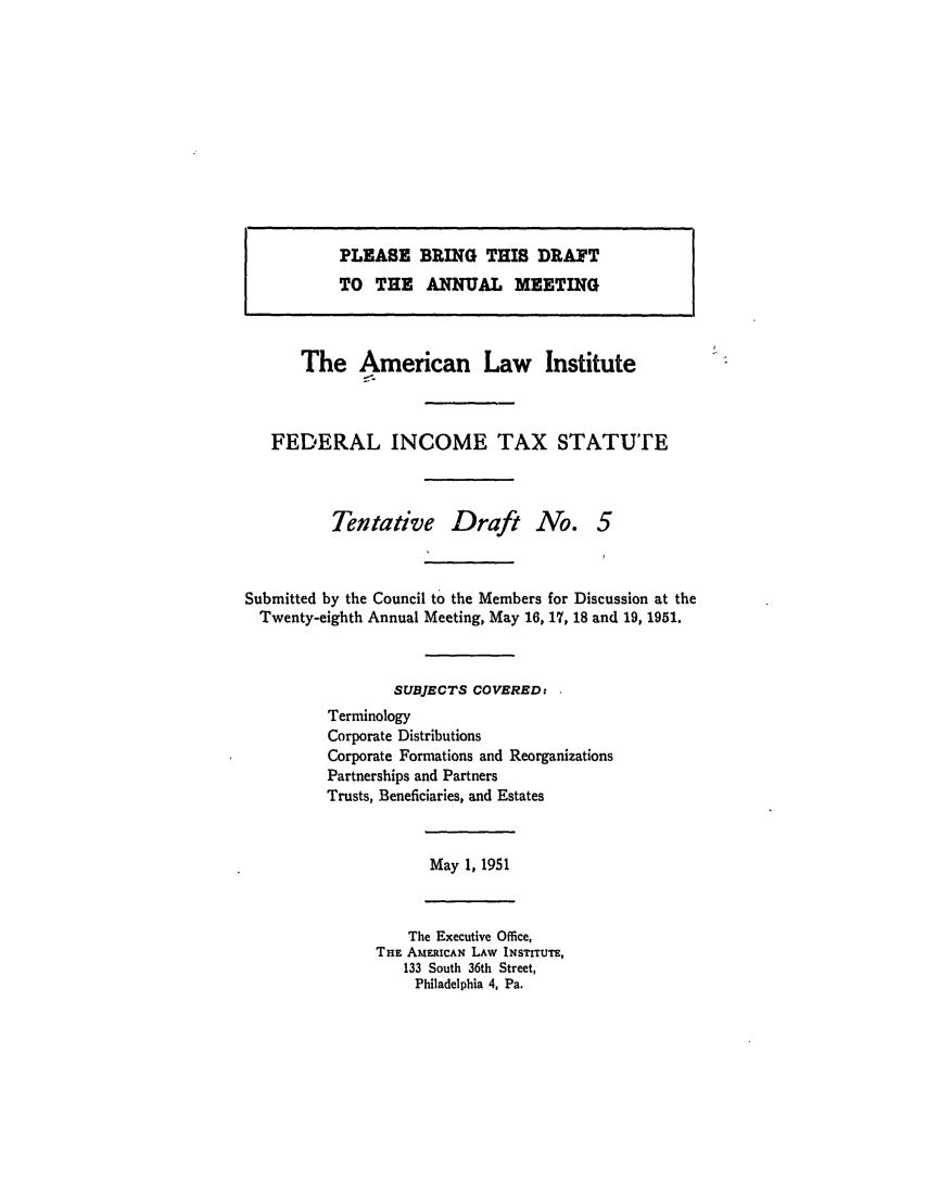 handle is hein.ali/aliftp0274 and id is 1 raw text is: PLEASE BRING THIS DRAFTTO THE ANNUAL MEETINGThe American Law InstituteZ,-FEDERAL INCOME TAX STATUTETentative Draft No. 5Submitted by the Council to the Members for Discussion at theTwenty-eighth Annual Meeting, May 16, 17, 18 and 19, 1951.SUBJECTS COVERED:TerminologyCorporate DistributionsCorporate Formations and ReorganizationsPartnerships and PartnersTrusts, Beneficiaries, and EstatesMay 1, 1951The Executive Office,THE AMERICAN LAW INSTITUTE,133 South 36th Street,Philadelphia 4, Pa.