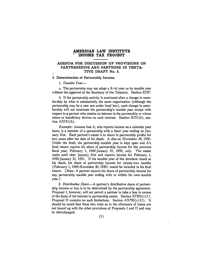handle is hein.ali/aliftp0275 and id is 1 raw text is: AMERICAN LAW INSTITUTE-  INCOME TAX PROJECTAGENDA FOR DISCUSSION OF PROVISIONS ONPARTNERSHIPS AND PARTNERS IN TENTA-TIVE DRAFT No. 5.I. Determination of Partnership Income.1. Taxable Year.-a. The partnership may not adopt a fi -cal year as its taxable yearvithout the approval of the Secretary of the Treasury. Section X727.b. If the partnership activity is continued after a change in mem-bership by what is substantially the same organization (although thepartnership may be a new one under local law), such change in mem-bership will not terminate the partnership's taxable year except withrespect to a partner who retains no interest in the partnership or whoseestate or beneficiary derives no such interest. Section X751 (b), sec-tion AX751(b).Example: Assume that A, who reports income on a calendar yearbasis, is a member of a partnership with a fiscal year ending on Jan-uary 31st. Each partner's estate is to share in partnership profits fortwo years after the date of his death. A dies on November 30, 1950.Under the draft, the partnership taxable year is kept open and A'sfinal return reports his share of partnership income for the previousfiscal year, February 1, 1949-January 31, 1950, only. The estatewaits until after January 31st and reports income for February 1,1950-January 31, 1951. If the taxable year of the decedent closed athis death, his share of partnership income for twenty-two months(February 1, 1949-November 30, 1950) would be included in his finalreturn. (Note: A partner reports his share of partnership income forany partnership taxable year ending with or within his own taxableyear.)2. Distributive Share.--A partner's distributive share of partner-ship income or loss is to be determined by the partnership agreement.Proposal I, however, will not permit a partner to take a loss in excessof the basis of his interest in partnership assets. Section X750(c) (1).Proposal II contains no such limitations. Section AX750(c) (1). Itshould be noted that these two rules as to the allowance of losses arenot bound up with the other provisions of Proposals I and II and maybe interchanged.