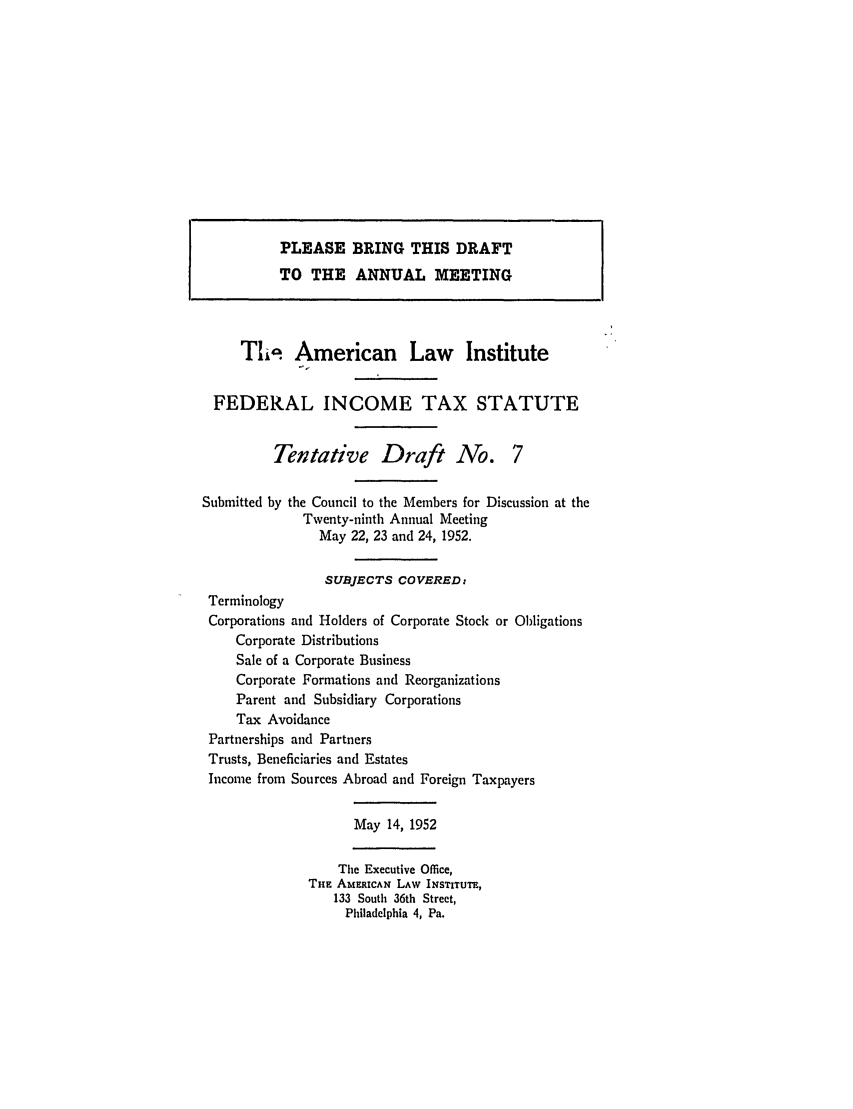 handle is hein.ali/aliftp0277 and id is 1 raw text is: PLEASE BRING THIS DRAFTTO THE ANNUAL MEETINGTIc. American Law InstituteFEDERAL INCOME TAX STATUTETentative Draft No. 7Submitted by the Council to the Members for Discussion at theTwenty-ninth Annual MeetingMay 22, 23 and 24, 1952.SUBJECTS COVERED:TerminologyCorporations and Holders of Corporate Stock or ObligationsCorporate DistributionsSale of a Corporate BusinessCorporate Formations and ReorganizationsParent and Subsidiary CorporationsTax AvoidancePartnerships and PartnersTrusts, Beneficiaries and EstatesIncome from Sources Abroad and Foreign TaxpayersMay 14, 1952The Executive Office,THE AMERICAN LAW INSTITUTE,133 South 36th Street,Philadelphia 4, Pa.