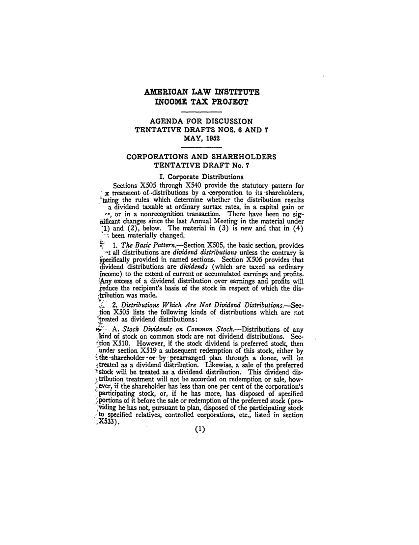 handle is hein.ali/aliftp0278 and id is 1 raw text is: AMERICAN LAW INSTITUTEINCOME TAX PROJECTAGENDA FOR DISCUSSIONTENTATIVE DRAFTS NOS. 6 AND 7MAY, 1952CORPORATIONS AND SHAREHOLDERSTENTATIVE DRAFT No. 7L Corporate DistributionsSections X505 through X540 provide the statutory pattern forx treatment, of .distributions by a -corporation to its -shareholders,tating the rules which determine whether the distribution resultsa dividend taxable at ordinary surtax rates, in a capital gain or-, or in a nonrecognition transaction. There have been no sig-iificant changes since the last Annual Meeting in the material under:I) and (2), below. The material in (3) is new and that in (4)been materially changed.1 1. The Basic Pattern.-Section X505, the basic section, provides-t all distributions are dividend distributions unless the contrary isspecifically provided in named sections. Section X506 provides thatdividend distributions are dividends (which are taxed as ordinaryincome) to the extent of current or accumulated earnings and profits.,'Any excess of a dividend distribution over earnings and profits willieduce the recipient's basis of the stock in respect of which the dis-itibution was made., 2. Distributions Which Are Not Dividend Distributions.-Sec-fion X505 lists the following kinds of distributions which are nottreated as dividend distributions:- A. Stock Dividends on Common Stock.-Distributions of any.kind of stock on common stock are not dividend distributions. Sec-- tion X510. However, if the stock dividend is. preferred stock, then.under section. X519 a subsequent redemption of this stock, either by-,the --shareholder --or- by --prearranged plan through a donee, will be.itreated as a dividend distribution. Likewise, a sale of the preferred'rstock will be treated as a dividend distribution. This dividend dis-2 tribution treatment will not be accorded on redemption or sale, how-,ever, if the shareholder has less than one per cent of the corporation'sparticipating stock, or, if he has more, has disposed of specified,portions of it before the sale or redemption of the preferred stock (pro-;Viding he has not, pursuant to plan, disposed of the participating stockto specified relatives, controlled corporations, etc., listed in section.X533).