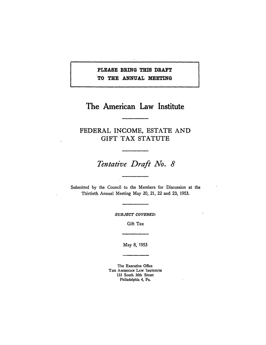 handle is hein.ali/aliftp0281 and id is 1 raw text is: PLEASE BRING THIS DRAFTTO THE ANNUAL MEETINGThe American Law InstituteFEDERAL INCOME, ESTATE ANDGIFT TAX STATUTETentative Draft No. 8Submitted by the Council to the Members for Discussion at theThirtieth Annual Meeting May 20, 21, 22 and 23, 1953.SUBJECT COVERED:Gift TaxMay 8, 1953The Executive OfficeTHE AMEmuCAN LAW INSTITUTE133 South 36th StreetPhiladelphia 4, Pa.