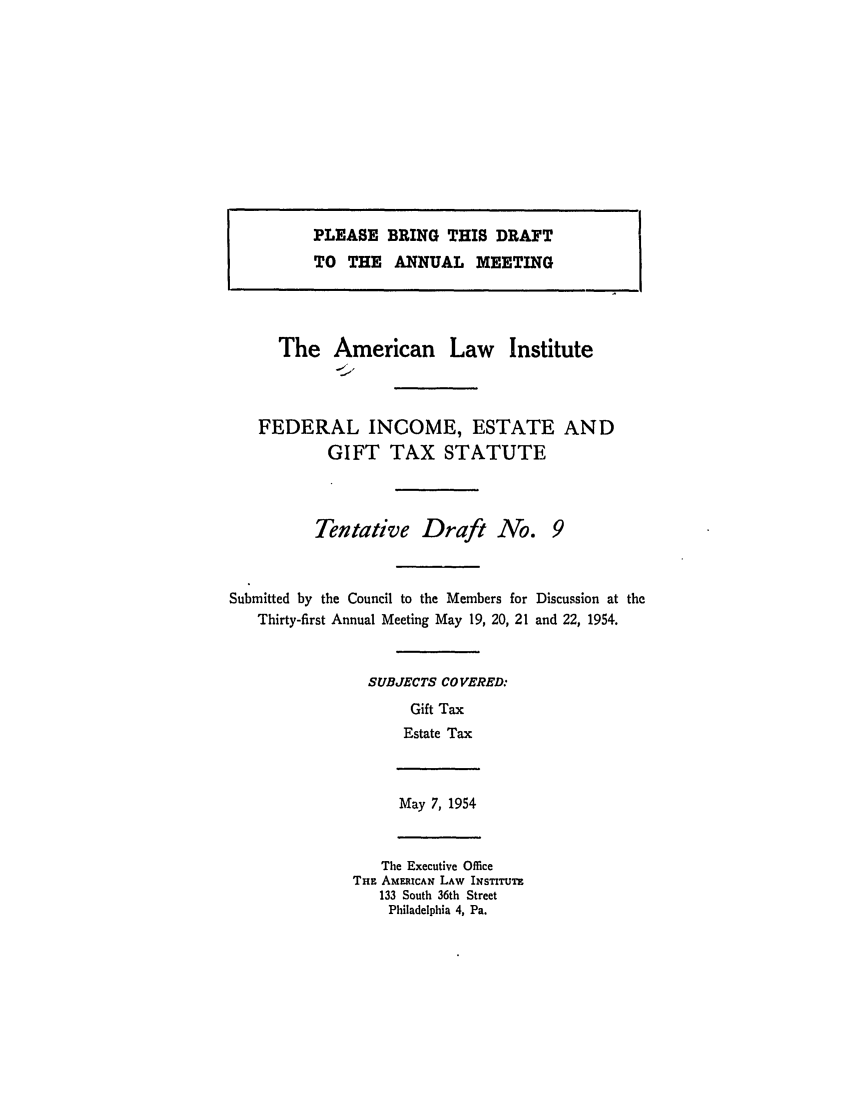 handle is hein.ali/aliftp0282 and id is 1 raw text is: PLEASE BRING THIS DRAFTTO THE ANNUAL MEETINGThe American Law InstituteFEDERAL INCOME, ESTATE ANDGIFT TAX STATUTETentative Draft No.Submitted by the Council to the Members for Discussion at theThirty-first Annual Meeting May 19, 20, 21 and 22, 1954.SUBJECTS COVERED:Gift TaxEstate TaxMay 7, 1954The Executive OfficeTHE AmEEICAN LAW INSTITUTE133 South 36th StreetPhiladelphia 4, Pa.