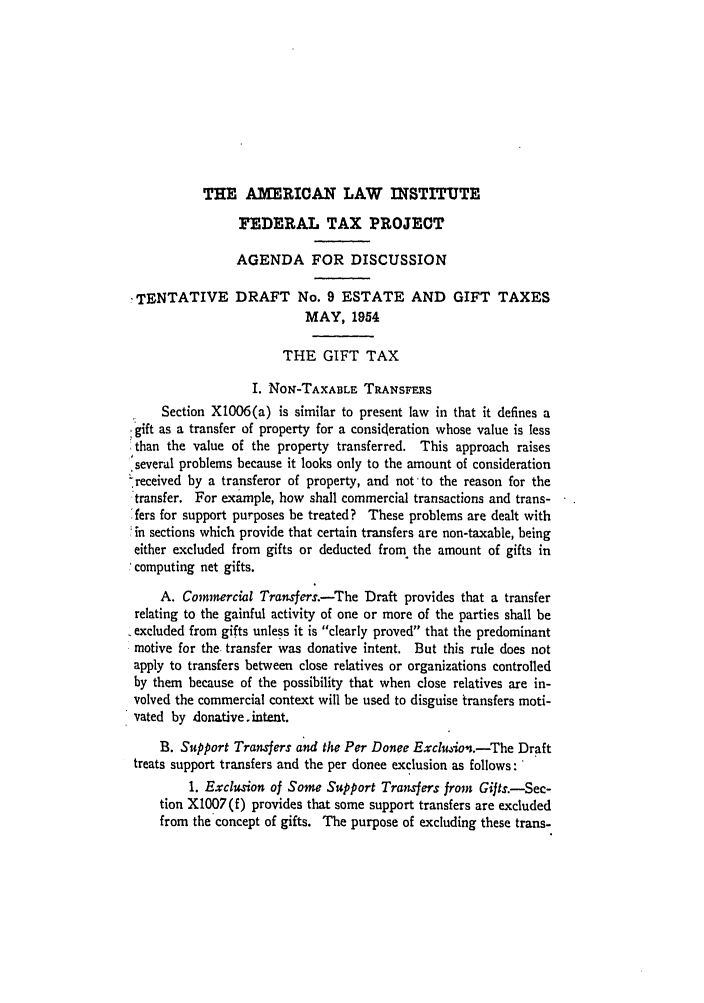 handle is hein.ali/aliftp0283 and id is 1 raw text is: THE AMERICAN LAW INSTITUTEFEDERAL TAX PROJECTAGENDA FOR DISCUSSIONTENTATIVE DRAFT No. 9 ESTATE AND GIFT TAXESMAY, 1954THE GIFT TAXI. NoN-TAXABLE TRANSFERSSection X1006(a) is similar to present law in that it defines a.gift as a transfer of property for a consideration whose value is lessthan the value of the property transferred. This approach raisesseveral problems because it looks only to the amount of consideration-received by a transferor of property, and notto the reason for thetransfer. For example, how shall commercial transactions and trans-'fers for support purposes be treated? These problems are dealt with;in sections which provide that certain transfers are non-taxable, beingeither excluded from gifts or deducted from the amount of gifts in.,computing net gifts.A. Commercial Transfers. -The Draft provides that a transferrelating to the gainful activity of one or more of the parties shall beexcluded from gifts unless it is clearly proved that the predominantmotive for the. transfer was donative intent. But this rule does notapply to transfers between close relatives or organizations controlledby them because of the possibility that when close relatives are in-volved the commercial context will be used to disguise transfers moti-vated by donative intent.B. Support Transfers and the Per Donee Exclusion.-The Drafttreats support transfers and the per donee exclusion as follows:1. Exclusion of Some Support Transfers from Gifts.-Sec-tion X1007 (f) provides that some support transfers are excludedfrom the concept of gifts. The purpose of excluding these trans-