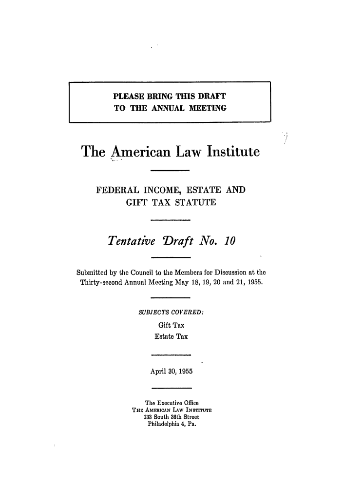 handle is hein.ali/aliftp0284 and id is 1 raw text is: PLEASE BRING THIS DRAFTTO THE ANNUAL MEETINGThe American Law InstituteFEDERAL INCOME, ESTATE ANDGIFT TAX STATUTETentative Draft No. 10Submitted by the Council to the Members for Discussion at theThirty-second Annual Meeting May 18, 19, 20 and 21, 1955.SUBJECTS COVERED:Gift TaxEstate TaxApril 30, 1955The Executive OfficeTHE AMERICAN LAW INSTITUTE133 South 36th StreetPhiladelphia 4, Pa.