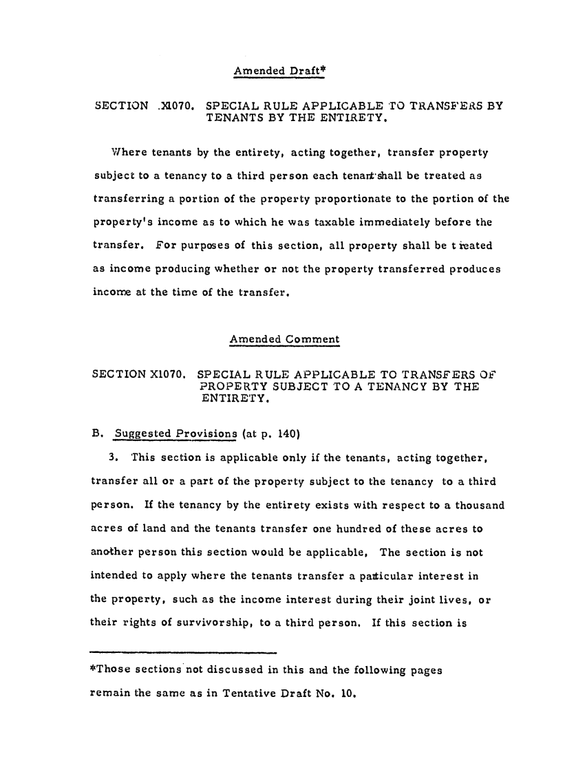 handle is hein.ali/aliftp0285 and id is 1 raw text is: Amended Draft*SECTION .M[070. SPECIAL RULE APPLICABLE TO TRANSFERS BYTENANTS BY THE ENTIRETY.Where tenants by the entirety, acting together, transfer propertysubject to a tenancy to a third person each tenant-shall be treated astransferring a portion of the property proportionate to the portion of theproperty's income as to which he was taxable immediately before thetransfer. For purposes of this section, all property shall be t i-eatedas income producing whether or not the property transferred producesincome at the time of the transfer.Amended CommentSECTION X1070. SPECIAL RULE APPLICABLE TO TRANSFERS Of'PROPERTY SUBJECT TO A TENANCY BY THEENTIRETY.B. Suggested Provisions (at p. 140)3. This section is applicable only if the tenants, acting together,transfer all or a part of the property subject to the tenancy to a thirdperson. If the tenancy by the entirety exists with respect to a thousandacres of land and the tenants transfer one hundred of these acres toanother person this section would be applicable. The section is notintended to apply where the tenants transfer a paticular interest inthe property, such as the income interest during their joint lives, ortheir rights of survivorship, to a third person. If this section is*Those sections not discussed in this and the following pagesremain the same as in Tentative Draft No. 10.