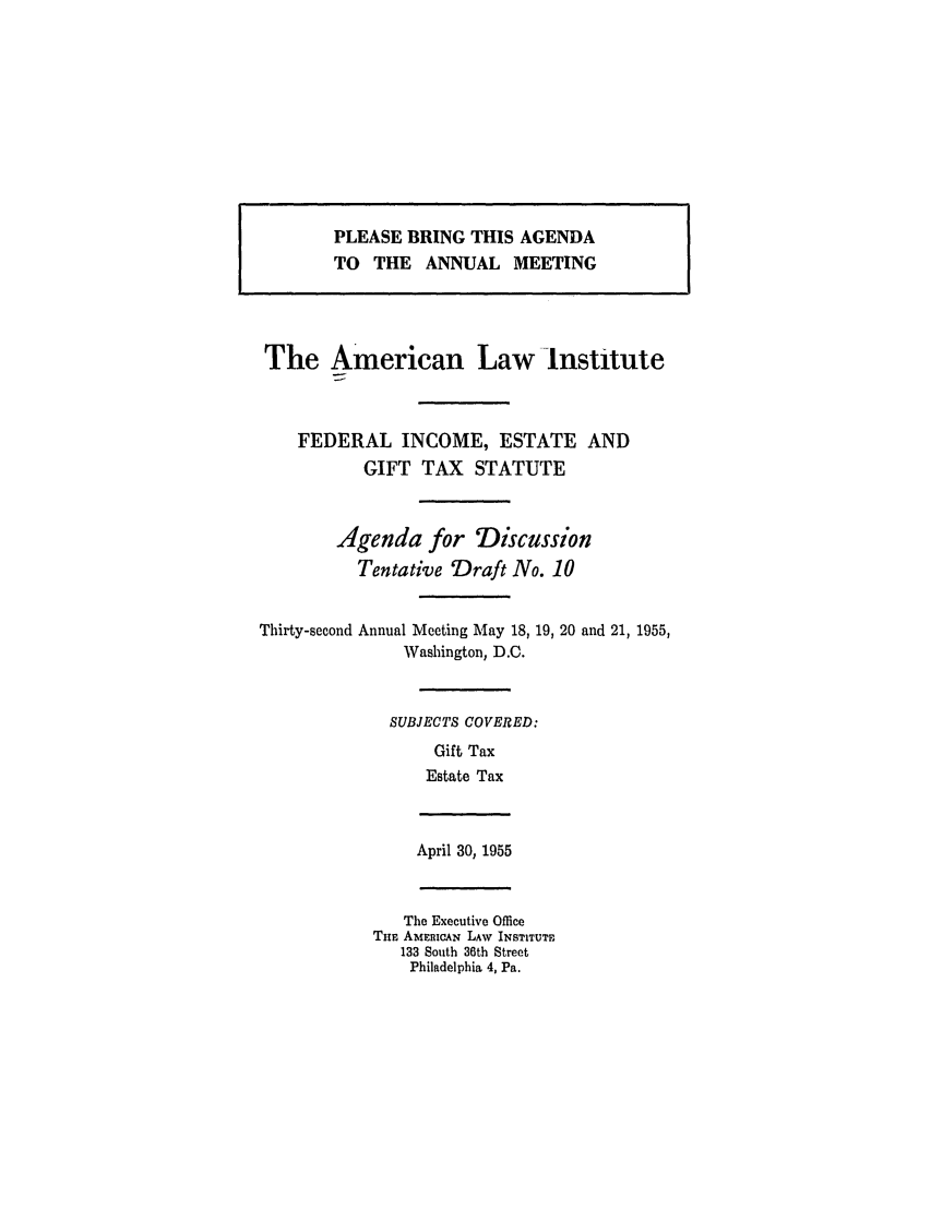 handle is hein.ali/aliftp0286 and id is 1 raw text is: PLEASE BRING THIS AGENDATO  THE ANNUAL MEETINGThe American Law InstituteFEDERAL INCOME, ESTATE ANDGIFT TAX STATUTEAgenda for DiscussionTentative Draft No. 10Thirty-second Annual Meeting May 18, 19, 20 and 21, 1955,Washington, D.C.SUBJECTS COVERED:Gift TaxEstate TaxApril 30, 1955The Executive OfficeTHE AMEnicAN LAW INSTITUTE133 South 36th StreetPhiladelphia 4, Pa.
