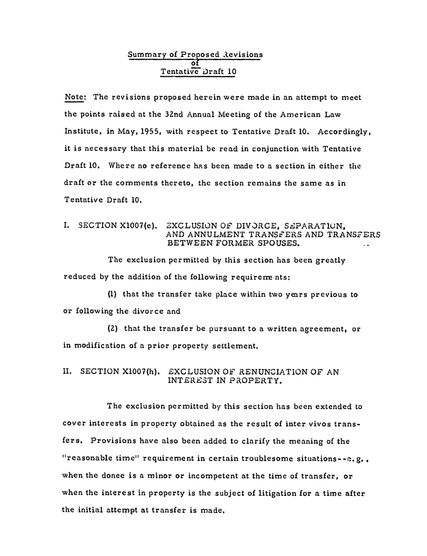 handle is hein.ali/aliftp0288 and id is 1 raw text is: Summary of Proposed AevisionsTentative Draft 10Note: The revisions proposed herein were made in an attempt to meetthe points raised at the 32nd Annual Meeting of the American LawInstitute, in May, 1955, with respect to Tentative Draft 10. Accordingly,it is necessary that this material be read in conjunction with TentativeDraft 10. Where no reference has been made to a section in either thedraft or the comments thereto, the section remains the same as inTentative Draft 10.I. SECTION X1007(e). EXCLUSION Of DIVORCE, SEPARATION,AND ANNULMENT TRANSFERS AND TRANSFERSBETWEEN FORMER SPOUSES.The exclusion permitted by this section has been greatlyreduced by the addition of the following requirern nts:(1) that the transfer take place within two years previous toor following the divorce and(2) that the transfer be pursuant to a written agreement, orin modification of a prior property settlement.11. SECTION X1007(h). EXCLUSION O   RENUNCIATION OF ANINTERE'ST IN PROPERTY.The exclusion permitted by this section has been extended tocover interests in property obtained as the result of inter vivos trans-fers. Provisions have also been added to clarify the meaning of thereasonable time requirement in certain troublesome situations--e.g.when the donee is a minor or incompetent at the time of transfer, orwhen the interest in property is the subject of litigation for a time afterthe initial attempt at transfer is made,