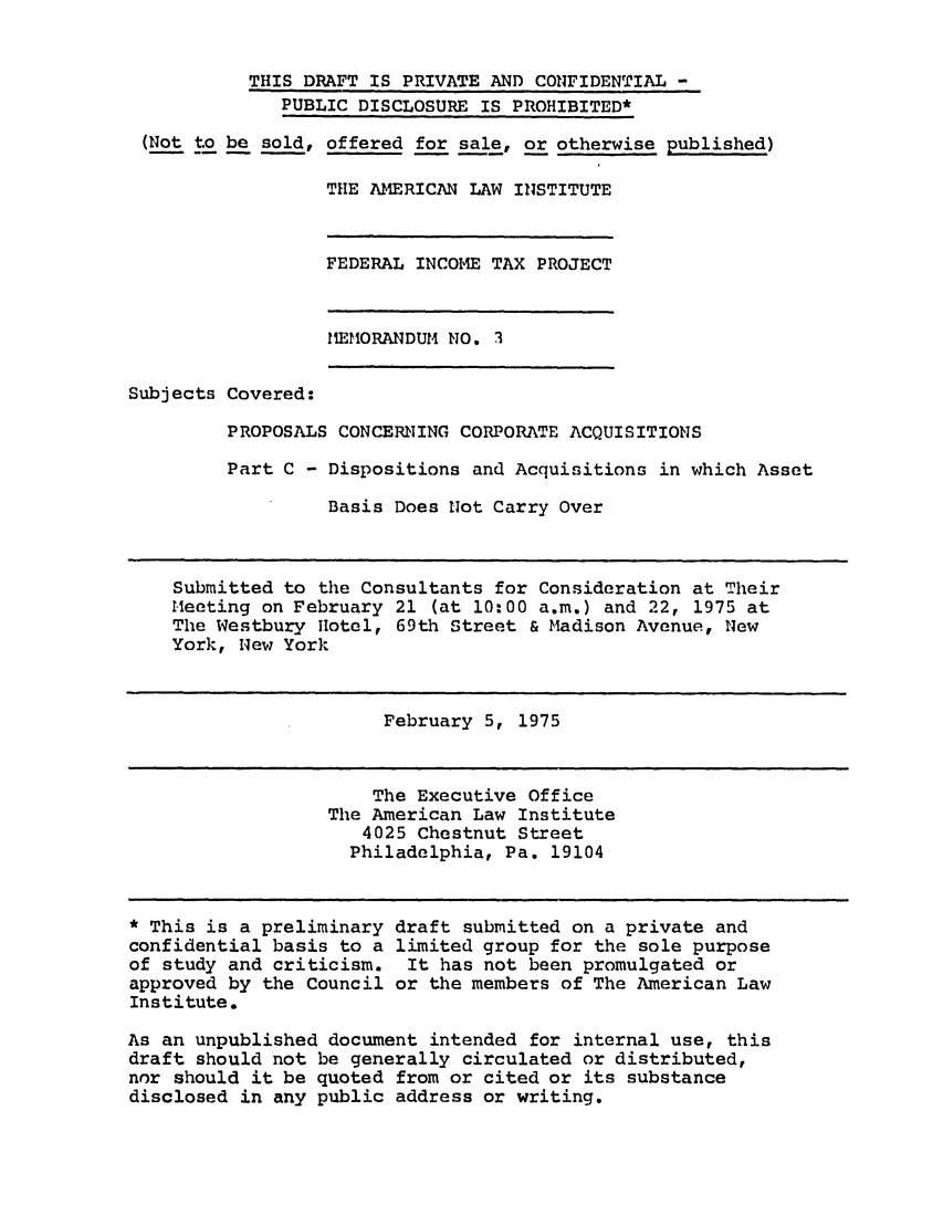 handle is hein.ali/aliftp0328 and id is 1 raw text is: THIS DRAFT IS PRIVATE AND CONFIDENTIAL -PUBLIC DISCLOSURE IS PROHIBITED*(Not to be sold, offered for sale, or otherwise published)THE AIERICAN LAW INSTITUTEFEDERAL INCOME TAX PROJECTMEMORANDUM NO. 3Subjects Covered:PROPOSALS CONCERNING CORPORATE ACQUISITIONSPart C - Dispositions and Acquisitions in which AssetBasis Does Not Carry OverSubmitted to the Consultants for Consideration at TheirMeeting on February 21 (at 10:00 a.m.) and 22, 1975 atThe Westbury Hotel, 69th Street & Madison Avenue, NewYork, New YorkFebruary 5, 1975The Executive OfficeThe American Law Institute4025 Chestnut StreetPhiladelphia, Pa. 19104* This is a preliminary draft submitted on a private andconfidential basis to a limited group for the sole purposeof study and criticism. It has not been promulgated orapproved by the Council or the members of The American LawInstitute.As an unpublished document intended for internal use, thisdraft should not be generally circulated or distributed,nor should it be quoted from or cited or its substancedisclosed in any public address or writing.