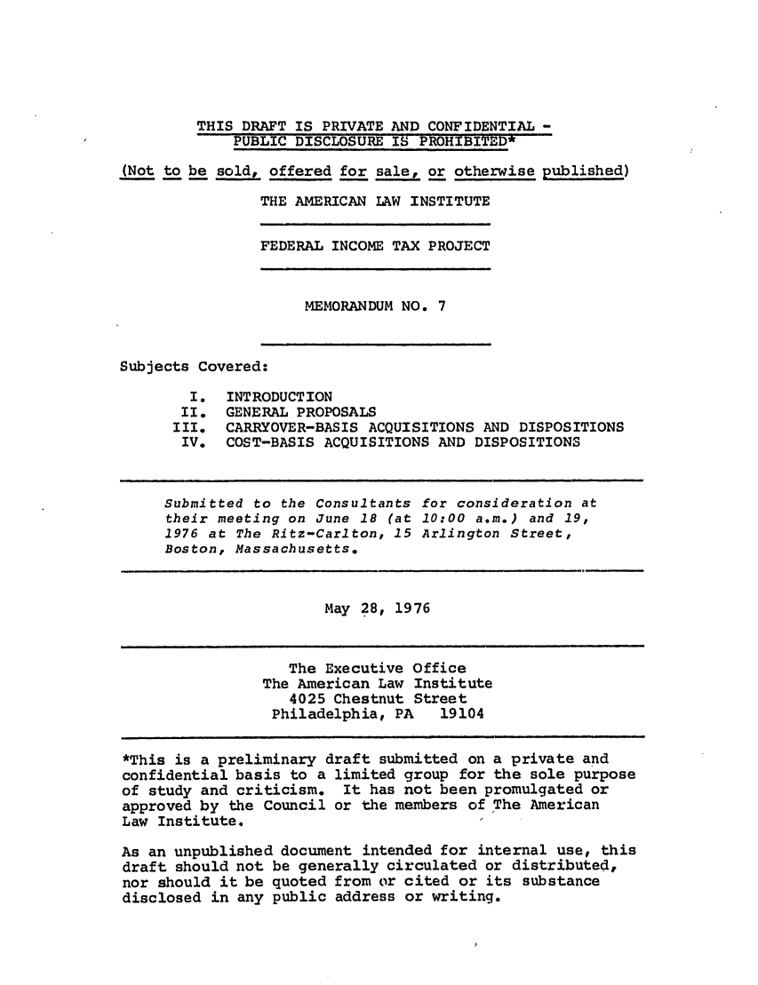 handle is hein.ali/aliftp0333 and id is 1 raw text is: THIS DRAFT IS PRIVATE AND CONFIDENTIAL -PUBLIC DISCLOSURE IS PROHIBITED*(Not to be sold, offered for sale, or otherwise published)THE AMERICAN LAW INSTITUTEFEDERAL INCOME TAX PROJECTMEMORANDUM NO. 7Subjects Covered:I. INTRODUCTIONI I. GENE RAL PROPOSALSIII. CARRYOVER-BASIS ACQUISITIONS AND DISPOSITIONSIV. COST-BASIS ACQUISITIONS AND DISPOSITIONSSubmitted to the Consultants for consideration attheir meeting on June 18 (at 10:00 a.m.) and 19,1976 at The Ritz-Carlton, 15 Arlington Street,Boston, Massachusetts.May 28, 1976The Executive OfficeThe American Law Institute4025 Chestnut StreetPhiladelphia, PA   19104*This is a preliminary draft submitted on a private andconfidential basis to a limited group for the sole purposeof study and criticism. It has not been promulgated orapproved by the Council or the members of The AmericanLaw Institute.As an unpublished document intended for internal use, thisdraft should not be generally circulated or distributed,nor should it be quoted from or cited or its substancedisclosed in any public address or writing.
