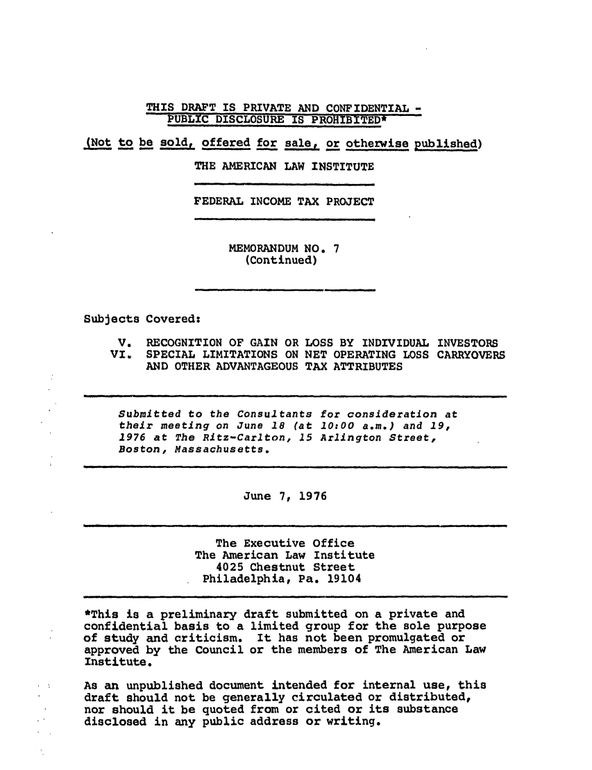 handle is hein.ali/aliftp0334 and id is 1 raw text is: THIS DRAFT IS PRIVATE AND CONFIDENTIAL -PUBLIC DISCLOSURE IS PROHIBITED*(Not to be sold, offered for sale, or otherwise published)THE AMERICAN LAW INSTITUTEFEDERAL INCOME TAX PROJECTMEMORANDUM NO. 7(Continued)Subjects Covered:V. RECOGNITION OF GAIN OR LOSS BY INDIVIDUAL INVESTORSVI. SPECIAL LIMITATIONS ON NET OPERATING LOSS CARRYOVERSAND OTHER ADVANTAGEOUS TAX ATTRIBUTESSubmitted to the Consultants for consideration attheir meeting on June 18 (at 10:00 a.m.) and 19,1976 at The Ritz-Carlton, 15 Arlington Street,Boston, Massachusetts.June 7, 1976The Executive OfficeThe American Law Institute4025 Chestnut StreetPhiladelphia, Pa. 19104*This is a preliminary draft submitted on a private andconfidential basis to a limited group for the sole purposeof study and criticism. It has not been promulgated orapproved by the Council or the members of The American LawInstitute.As an unpublished document intended for internal use, thisdraft should not be generally circulated or distributed,nor should it be quoted from or cited or its substancedisclosed in any public address or writing.
