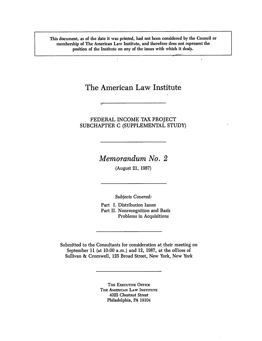 handle is hein.ali/aliftp0344 and id is 1 raw text is: The American Law InstituteFEDERAL INCOME TAX PROJECTSUBCHAPTER C (SUPPLEMENTAL STUDY)Memorandum No. 2(August 21, 1987)Subjects Covered:Part I. Distribution IssuesPart II. Nonrecognition and BasisProblems in AcquisitionsSubmitted to the Consultants for consideration at their meeting onSeptember 11 (at 10:00 a.m.) and 12, 1987, at the offices ofSullivan & Cromwell, 125 Broad Street, New York, New YorkTHE EXECUTIVE OFFICETHE AMERICAN LAW INSTITUTE4025 Chestnut StreetPhiladelphia, PA 19104This document, as of the date it was printed, had not been considered by the Council ormembership of The American Law Institute, and therefore does not represent theposition of the Institute on any of the issues with which it deals.