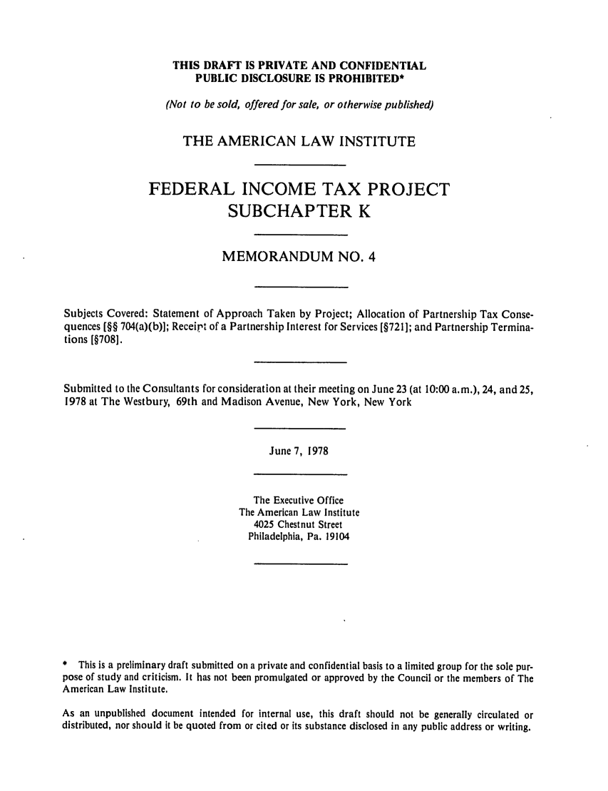 handle is hein.ali/aliftp0350 and id is 1 raw text is: THIS DRAFT IS PRIVATE AND CONFIDENTIALPUBLIC DISCLOSURE IS PROHIBITED*(Not to be sold, offered for sale, or otherwise published)THE AMERICAN LAW INSTITUTEFEDERAL INCOME TAX PROJECTSUBCHAPTER KMEMORANDUM NO. 4Subjects Covered: Statement of Approach Taken by Project; Allocation of Partnership Tax Conse-quences [§§ 704(a)(b)]; Receirt of a Partnership Interest for Services [§721]; and Partnership Termina-tions [§708].Submitted to the Consultants for consideration at their meeting on June 23 (at 10:00 a.m.), 24, and 25,1978 at The Westbury, 69th and Madison Avenue, New York, New YorkJune 7, 1978The Executive OfficeThe American Law Institute4025 Chestnut StreetPhiladelphia, Pa. 19104* This is a preliminary draft submitted on a private and confidential basis to a limited group for the sole pur-pose of study and criticism. It has not been promulgated or approved by the Council or the members of TheAmerican Law Institute.As an unpublished document intended for internal use, this draft should not be generally circulated ordistributed, nor should it be quoted from or cited or its substance disclosed in any public address or writing.