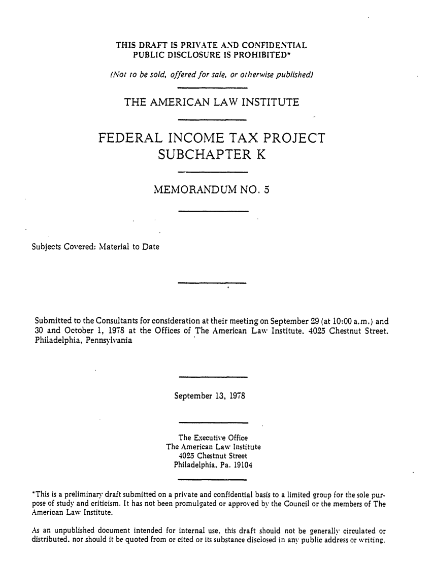 handle is hein.ali/aliftp0351 and id is 1 raw text is: THIS DRAFT IS PRIVATE AND CONFIDENTIALPUBLIC DISCLOSURE IS PROHIBITED*(Not to be sold, offered for sale, or otherwise published)THE AMERICAN LAW INSTITUTEFEDERAL INCOME TAX PROJECTSUBCHAPTER KMEMORANDUM NO. 5Subjects Covered: Material to DateSubmitted to the Consultants for consideration at their meeting on September 29 (at 10:00 a.m.) and30 and October 1, 1978 at the Offices of The American Law Institute. 4025 Chestnut Street.Philadelphia, PennsylvaniaSeptember 13, 1978The Executive OfficeThe American Law Institute4025 Chestnut StreetPhiladelphia. Pa. 19104*This is a preliminary draft submitted on a private and confidential basis to a limited group for the sole pur-pose of study and criticism. It has not been promulgated or approved by the Council or the members of TheAmerican Law Institute.As an unpublished document intended for internal use. this draft should not be generally circulated ordistributed. nor should it be quoted from or cited or its substance disclosed in any public address or writing.