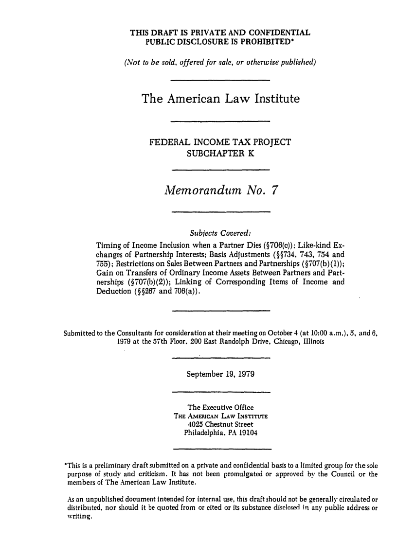 handle is hein.ali/aliftp0353 and id is 1 raw text is: THIS DRAFT IS PRIVATE AND CONFIDENTIALPUBLIC DISCLOSURE IS PROHIBITED*(Not to be sold, offered for sale, or otherwise published)The American Law InstituteFEDERAL INCOME TAX PROJECTSUBCHAPTER KMemorandum No. 7Subjects Covered:Timing of Income Inclusion when a Partner Dies (§706(c)): Like-kind Ex-changes of Partnership Interests, Basis Adjustments (§§734, 743, 754 and755); Restrictions on Sales Between Partners and Partnerships (§707(b) (1));Gain on Transfers of Ordinary Income Assets Between Partners and Part-nerships (§707(b)(2)); Linking of Corresponding Items of Income andDeduction (§§267 and 706(a)).Submitted to the Consultants for consideration at their meeting on October 4 (at 10:00 a.m.), 5, and 6,1979 at the 57th Floor. 200 East Randolph Drive, Chicago, IllinoisSeptember 19, 1979The Executive OfficeTHE AMERICAN LAw INSTITUTE4025 Chestnut StreetPhiladelphia, PA 19104*This is a preliminary draft submitted on a private and confidential basis to a limited group for the solepurpose of study and criticism. It has not been promulgated or approved by the Council or themembers of The American Law Institute.As an unpublished document intended for internal use, this draft should not be generally circulated ordistributed, nor should it be quoted from or cited or its substance disclosed in any public address orwriting.