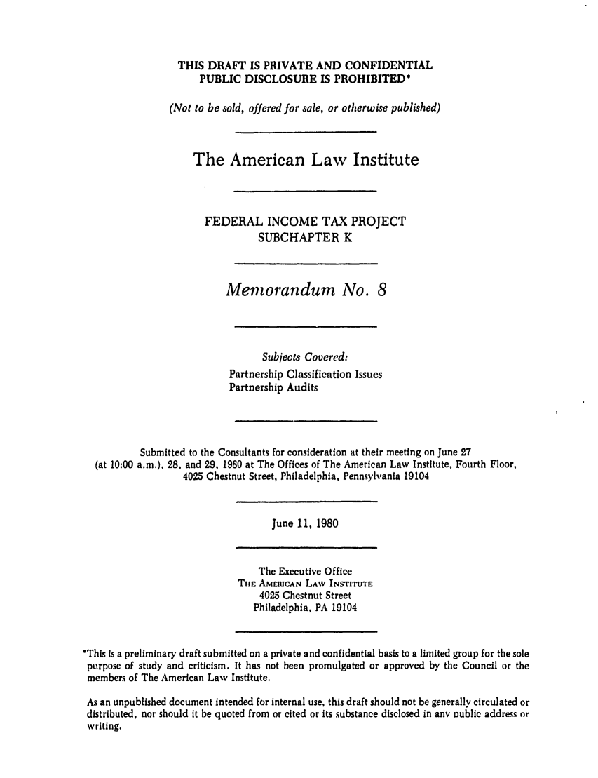 handle is hein.ali/aliftp0354 and id is 1 raw text is: THIS DRAFT IS PRIVATE AND CONFIDENTIALPUBLIC DISCLOSURE IS PROHIBITED*(Not to be sold, offered for sale, or otherwise published)The American Law InstituteFEDERAL INCOME TAX PROJECTSUBCHAPTER KMemorandum No. 8Subjects Covered:Partnership Classification IssuesPartnership AuditsSubmitted to the Consultants for consideration at their meeting on June 27(at 10:00 a.m.), 28, and 29, 1980 at The Offices of The American Law Institute, Fourth Floor,4025 Chestnut Street, Philadelphia, Pennsylvania 19104June 11, 1980The Executive OfficeTHE AMERICAN LAW INSTITUTE4025 Chestnut StreetPhiladelphia, PA 19104*This is a preliminary draft submitted on a private and confidential basis to a limited group for the solepurpose of study and criticism. It has not been promulgated or approved by the Council or themembers of The American Law Institute.As an unpublished document intended for internal use, this draft should not be generally circulated ordistributed, nor should It be quoted from or cited or its substance disclosed in any Dublic address nrwriting.