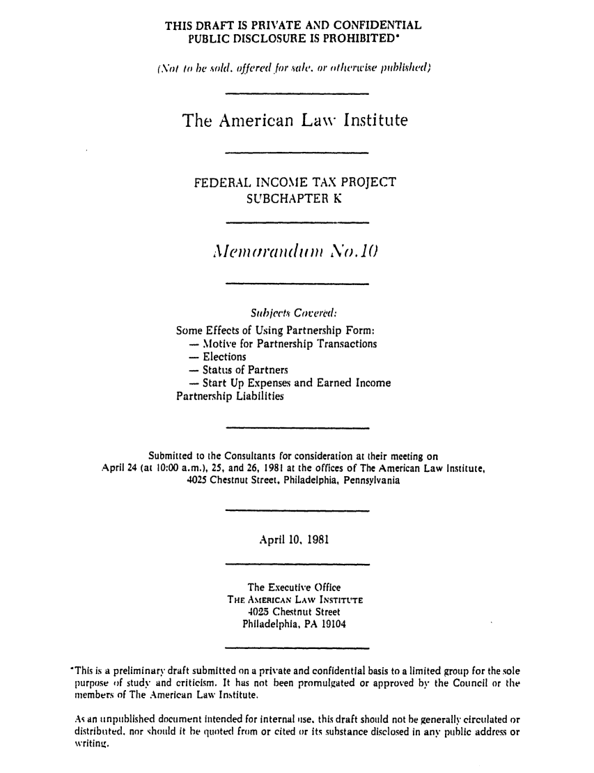 handle is hein.ali/aliftp0356 and id is 1 raw text is: THIS DRAFT IS PRIVATE AND CONFIDENTIALPUBLIC DISCLOSURE IS PROHIBITED*(No to be .old. offferedfor  ahD. or nilhriise /Iblish,'d)The American Law InstituteFEDERAL INCOME TAX PROJECTSUBCHAPTER KAlem      ranld n   ,\o. 10Subiect.s Covered:Some Effects of Using Partnership Form:- Motive for Partnership Transactions- Elections- Status of Partners- Start Up Expenses and Earned IncomePartnership LiabilitiesSubmitted to the Consultants for consideration at their meeting onApril 24 (at 10:00 a.m.), 25, and 26, 1981 at the offices of The American Law Institute,4025 Chestnut Street, Philadelphia, PennsylvaniaApril 10, 1981The Executive OfficeTHE AMERICAN LAW INSTIT'TE4025 Chestnut StreetPhiladelphia, PA 19104'This is a preliminary draft submitted on a private and confidential basis to a limited group for the solepurpose of stud.- and criticism. It has not been promulgated or approved by the Council or themembers of The American Law Institute.As an unpublished document intended for internal use. this draft should not be generally circulated ordistributed, nor ;hould it be quoted from or cited or its substance disclosed in any public address orwritin.