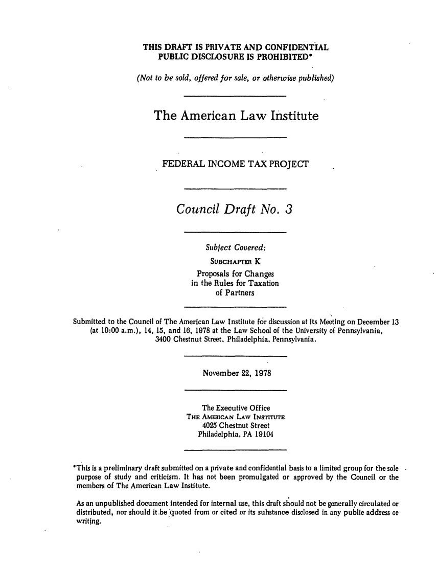 handle is hein.ali/aliftp0359 and id is 1 raw text is: THIS DRAFT IS PRIVATE AND CONFIDENTIALPUBLIC DISCLOSURE IS PROHIBITED*(Not to be sold, offered for sale, or otherwise published)The American Law InstituteFEDERAL INCOME TAX PROJECTCouncil Draft No. 3Subject Covered:SUBCHAmTR KProposals for Changesin the Rules for Taxationof PartnersSubmitted to the Council of The American Law Institute for discussion at its Meeting on December 13(at 10:00 a.m.), 14, 15, and 16, 1978 at the Law School of the University of Pennsylvania,3400 Chestnut Street, Philadelphia, Pennsylvania.November 22, 1978The Executive OfficeTHE AMERICAN LAW INSTITUTE4025 Chestnut StreetPhiladelphia, PA 19104*This is a preliminary draft submitted on a private and confidential basis to a limited group for the solepurpose of study and criticism. It has not been promulgated or approved by the Council or themembers of The American Law Institute.As an unpublished document intended for internal use, this draft should not be generally circulated ordistributed, nor should it.be quoted from or cited or its substance disclosed in any public address orwriting.
