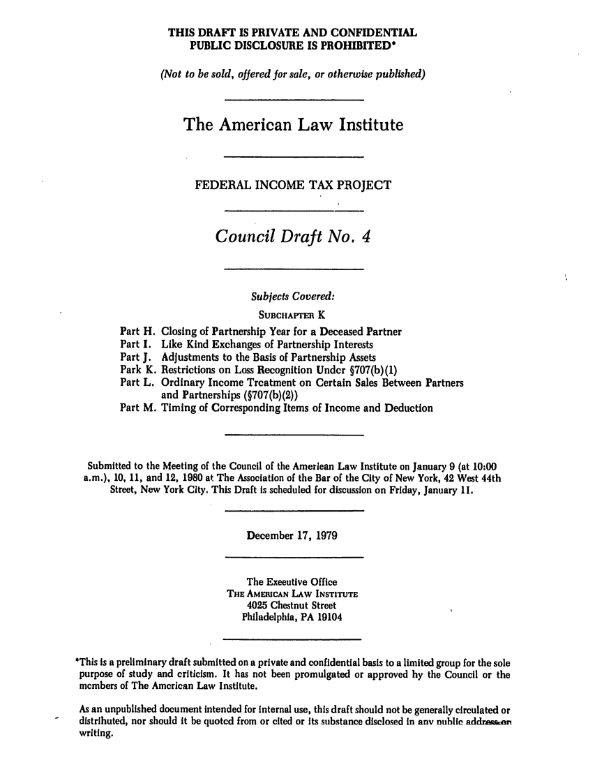 handle is hein.ali/aliftp0360 and id is 1 raw text is: THIS DRAFT IS PRIVATE AND CONFIDENTIALPUBLIC DISCLOSURE IS PROHIBITED*(Not to be sold, offered for sale, or otherwise published)The American Law InstituteFEDERAL INCOME TAX PROJECTCouncil Draft No. 4Subjects Covered:SUBCHAPTER KPart H. Closing of Partnership Year for a Deceased PartnerPart I. Like Kind Exchanges of Partnership InterestsPart J. Adjustments to the Basis of Partnership AssetsPark K. Restrictions on Loss Recognition Under §707(b)(1)Part L. Ordinary Income Treatment on Certain Sales Between Partnersand Partnerships (§707(b)(2))Part M. Timing of Corresponding Items of Income and DeductionSubmitted to the Meeting of the Council of the American Law Institute on January 9 (at 10:00a.m.), 10, 11, and 12, 1980 at The Association of the Bar of the City of New York, 42 West 44thStreet, New York City. This Draft is scheduled for discussion on Friday, January 11.December 17, 1979The Executive OfficeTHE AMERICAN LAW INSTITUTE4025 Chestnut StreetPhiladelphia, PA 19104'This is a preliminary draft submitted on a private and confidential basis to a limited group for the solepurpose of study and criticism. It has not been promulgated or approved by the Council or themembers of The American Law Institute.As an unpublished document intended for internal use, this draft should not be generally circulated ordistributed, nor should it be quoted from or cited or its substance disclosed in any nubile nddraimwriting.