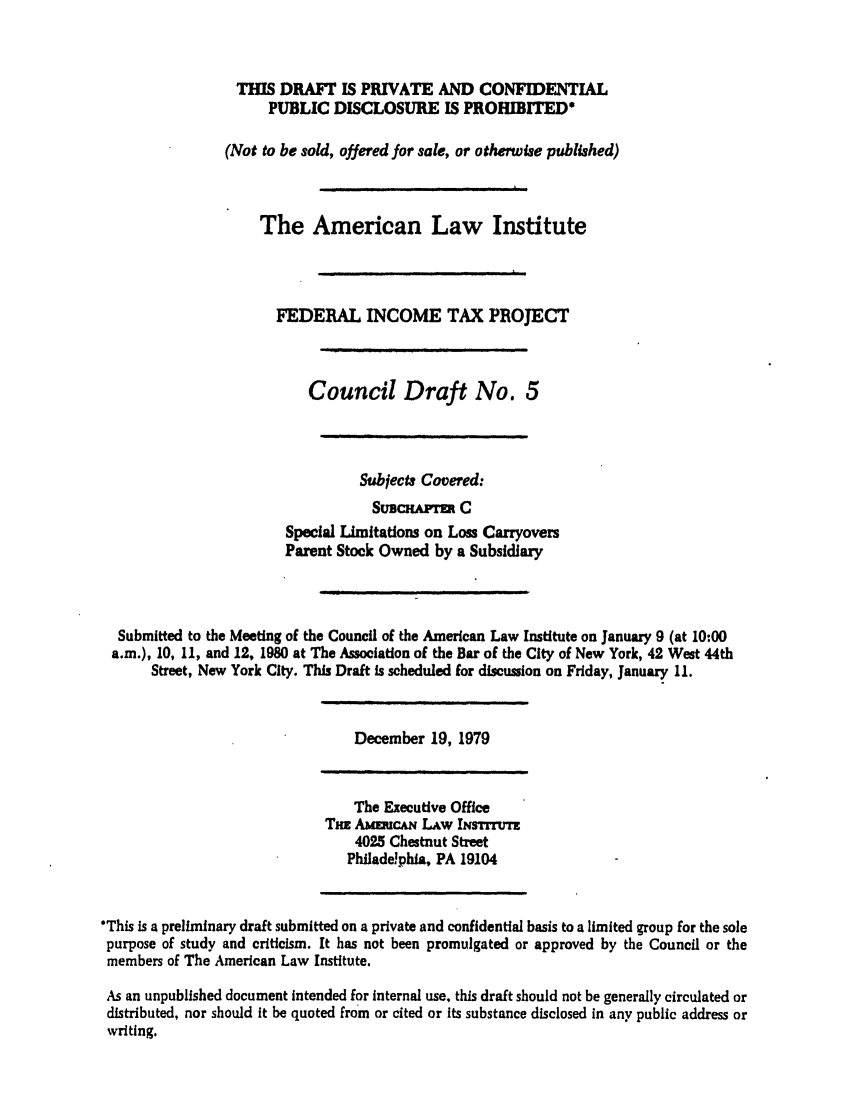 handle is hein.ali/aliftp0361 and id is 1 raw text is: THIS DRAFT IS PRIVATE AND CONFIDENTIALPUBLIC DISCLOSURE IS PROHIBITED(Not to be sold, offered for sale, or otherwise published)The American Law InstituteFEDERAL INCOME TAX PROJECTCouncil Draft No. 5Subjects Covered:SUBCHAMr CSpecial Limitations on Loss CarryoversParent Stock Owned by a SubsidiarySubmitted to the Meeting of the Council of the American Law Institute on January 9 (at 10:00a.m.), 10, 11, and 12, 1980 at The Association of the Bar of the City of New York, 42 West 44thStreet, New York City. This Draft is scheduled for discussion on Friday, January 11.December 19, 1979The Executive OfficeTil AwaucaN Law INsTrrvTT4025 Chestnut StreetPhiladelphia, PA 19104'This is a preliminary draft submitted on a private and confidential basis to a limited group for the solepurpose of study and criticism. It has not been promulgated or approved by the Council or themembers of The American Law Institute.As an unpublished document intended for internal use, this draft should not be generally circulated ordistributed, nor should it be quoted from or cited or its substance disclosed in any public address orwriting.
