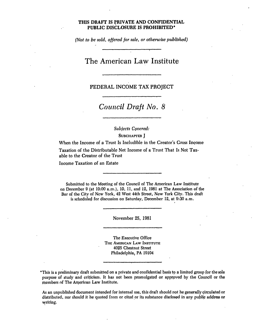 handle is hein.ali/aliftp0364 and id is 1 raw text is: THIS DRAFT IS IRIVATE AND CONFIDENTIALPUBLIC DISCLOSURE IS PROHIBITED*(Not to be sold, offered for sale, or otherwise published)The American Law InstituteFEDERAL INCOME TAX PROJECTCouncil Draft No. 8Subjects Cqvered:SUBCAPrER JWhen the Income of a Trust Is Includible in the Creator's Gross InpomeTaxation of the Distributable Net Income of a Trust That Is Not Tax-able to the Creator of the TrustIncome Taxation of an EstateSubmitted to the Meeting of the Council of The American Law Instituteon December 9 (at 10:00 a.m.), 10, 11, and 12, 1981 at The Association of theBar of the City of New York, 42 West 44th Street, New York City. This draftIs scheduled for discussion on Saturday, December 12, at 9:30 a.m.November 25, 1981The Executive OfficeTiE AMERICAN LAW INSTITUTE4025 Chestnut StreetPhiladelphia, PA 19104*This is a preliminary draft submitted on a private and confidential basis to a limited group for the solepurpose of study and criticism. It has not been promulgated or apprpved by the Council or themembers of The Aroerican Law Institute,As an unpublished document intended for internal use, this draft should not be generally qirculated ordistributed, nor should it be quoted from or cited or its substance disclosed in any public address or,yriting.