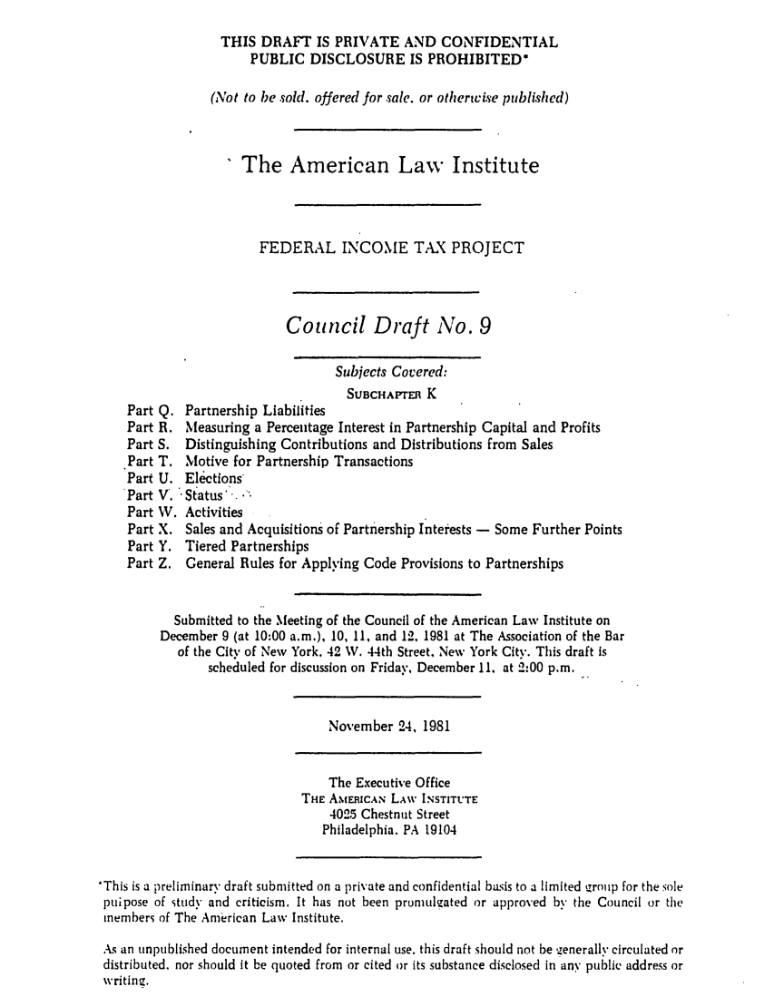 handle is hein.ali/aliftp0365 and id is 1 raw text is: THIS DRAFT IS PRIVATE AND CONFIDENTIALPUBLIC DISCLOSURE IS PROHIBITED*(Not to be sold. offered for sale. or otherwise published)The American Law InstituteFEDERAL INCOME TAX PROJECTCouncil Draft No. 9Subjects Covered:SUBCHAPTER KPart Q. Partnership LiabilitiesPart R. Measuring a Percentage Interest in Partnership Capital and ProfitsPart S. Distinguishing Contributions and Distributions from SalesPart T. Motive for Partnership TransactionsPart U. ElectionsPart V. -Status-.Part W. ActivitiesPart X. Sales and Acquisitions of Partnership Interests - Some Further PointsPart Y. Tiered PartnershipsPart Z. General Rules for Applying Code Provisions to PartnershipsSubmitted to the Meeting of the Council of the American Law Institute onDecember 9 (at 10:00 a.m.), 10, 11, and 12, 1981 at The Association of the Barof the City of New York. 42 W. 44th Street. New York City. This draft isscheduled for discussion on Friday, December 11. at 2:00 p.m.November 24, 1981The Executive OfficeTHE AMERICAN LAW INSTITUTE4025 Chestnut StreetPhiladelphia. PA 19104'This is a preliminary draft submitted on a private and confidential basis to a limited irollp for the solepuipose of study and criticism. It has not been promulgated or approved by the Council or themembers of The American Law Institute.As an unpublished document intended for internal use. this draft should not be generally circulated ordistributed, nor should it be quoted from or cited or its substance disclosed in any public address orwriting.