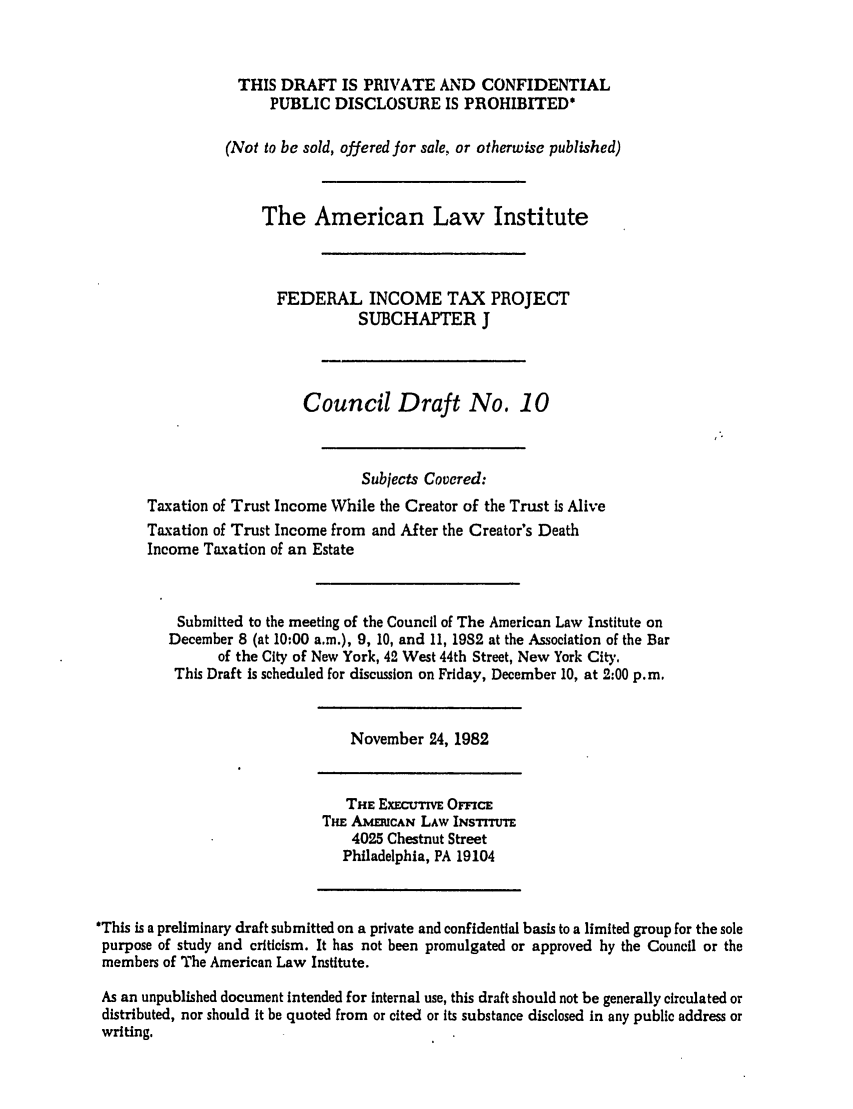 handle is hein.ali/aliftp0366 and id is 1 raw text is: THIS DRAFT IS PRIVATE AND CONFIDENTIALPUBLIC DISCLOSURE IS PROHIBITED*(Not to be sold, offered for sale, or otherwise published)The American Law InstituteFEDERAL INCOME TAX PROJECTSUBCHAPTER JCouncil Draft No. 10Subjects Covered:Taxation of Trust Income While the Creator of the Trust is AliveTaxation of Trust Income from and After the Creator's DeathIncome Taxation of an EstateSubmitted to the meeting of the Council of The American Law Institute onDecember 8 (at 10:00 a.m.), 9, 10, and 11, 1982 at the Association of the Barof the City of New York, 42 West 44th Street, New York City.This Draft is scheduled for discussion on Friday, December 10, at 2:00 p.m.November 24, 1982THE ExEcutmvE OmcETHE AmECAN LAW INsrrrtrm4025 Chestnut StreetPhiladelphia, PA 19104'This is a preliminary draft submitted on a private and confidential basis to a limited group for the solepurpose of study and criticism. It has not been promulgated or approved by the Council or themembers of The American Law Institute.As an unpublished document intended for internal use, this draft should not be generally circulated ordistributed, nor should it be quoted from or cited or Its substance disclosed in any public address orwriting.