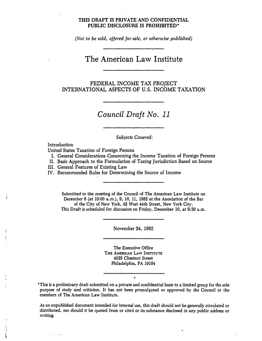 handle is hein.ali/aliftp0367 and id is 1 raw text is: THIS DRAFT IS PRIVATE AND CONFIDENTIALPUBLIC DISCLOSURE IS PROHIBITED*(Not to be sold, offered for sale, or otherwise published)The American Law InstituteFEDERAL INCOME TAX PROJECTINTERNATIONAL ASPECTS OF U.S. INCOME TAXATIONCouncil Draft No. 11Subjects Covered:IntroductionUnited States Taxation of Foreign PersonsI. General Considerations Concerning the Income Taxation of Foreign PersonsII. Basic Approach to the Formulation of Taxing Jurisdiction Based on SourceIII. General Features of Existing LawIV. Recommended Rules for Determining the Source of IncomeSubmitted to the meeting of the Council of The American Law Institute onDecember 8 (at 10:00 a.m.), 9, 10, 11, 1982 at the Association of the Barof the City of New York, 42 West 44th Street, New York City.This Draft is scheduled for discussion on Friday, December 10, at 9:30 a.m.November 24, 1982The Executive OfficeTHE AMERICAN LAW INSTITUTE4025 Chestnut StreetPhiladelphia, PA 19104*This Is a preliminary draft submitted on a private and confidential basis to a limited group for the solepurpose of study and criticism. It has not been promulgated or approved by the Council or themembers of The American Law Institute.As an unpublished document intended for internal use, this draft should not be generally circulated ordistributed, nor should it be quoted from or cited or its substance disclosed in any public address orwriting.