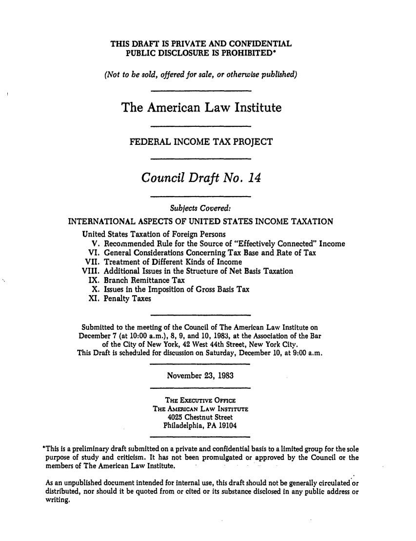 handle is hein.ali/aliftp0370 and id is 1 raw text is: THIS DRAFT IS PRIVATE AND CONFIDENTIALPUBLIC DISCLOSURE IS PROHIBITED*(Not to be sold, offered for sale, or otherwise published)The American Law InstituteFEDERAL INCOME TAX PROJECTCouncil Draft No. 14Subjects Covered:INTERNATIONAL ASPECTS OF UNITED STATES INCOME TAXATIONUnited States Taxation of Foreign PersonsV. Recommended Rule for the Source of Effectively Connected IncomeVI. General Considerations Concerning Tax Base and Rate of TaxVII. Treatment of Different Kinds of IncomeVIII. Additional Issues in the Structure of Net Basis TaxationIX. Branch Remittance TaxX. Issues in the Imposition of Gross Basis TaxXI. Penalty TaxesSubmitted to the meeting of the Council of The American Law Institute onDecember 7 (at 10:00 a.m.), 8, 9, and 10, 1983, at the Association of the Barof the City of New York, 42 West 44th Street, New York City.This Draft Is scheduled for discussion on Saturday, December 10, at 9:00 a.m.November 23, 1983THE ExEcUTrvE OFMCETHE AMEUCAN LAW INSTITUrE4025 Chestnut StreetPhiladelphia, PA 19104*This is a preliminary draft submitted on a private and confidential basis to a limited group for the solepurpose of study and criticism. It has not been promulgated or approved by the Council or themembers of The American Law Institute.As an unpublished document intended for internal use, this draft should not be generally circulated ordistributed, nor should it be quoted from or cited or its substance disclosed In any public address orwriting.