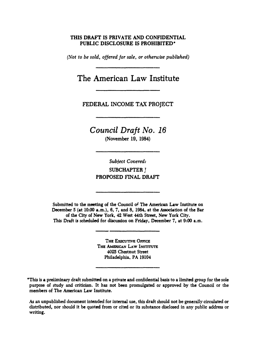 handle is hein.ali/aliftp0372 and id is 1 raw text is: THIS DRAFT IS PRIVATE AND CONFIDENTIALPUBLIC DISCLOSURE IS PROHIBITED*(Not to be sold, offered for sale, or otherwise published)The American Law InstituteFEDERAL INCOME TAX PROJECTCouncil Draft No.(November 19, 1984)16Subject CoverediSUBCHAPTER rPROPOSED FINAL DRAFTSubmitted to the meeting of the Council of The American Law Institute onDecember 5 (at 10:00 a.m.), 6, 7, and 8, 1984, at the Association of the Barof the City of New York, 42 West 44th Street, New York City.This Draft is scheduled for discussion on Friday, December 7, at 9:00 a.m.Trr           rrcItiw ExwuTm OmvcETHE AMmuCAN LAW INSTITUTE4025 Chestnut StreetPhiladelphia, PA 19104*This is a preliminary draft submitted on a private and confidential basis to a limited group for the solepurpose of study and criticism. It has not been promulgated or approved by the Council or themembers of The American Law Institute.As an unpublished document intended for internal use, this draft should not be generally circulated ordistributed, nor should it be quoted from or cited or its substance disclosed in any public address orwriting.
