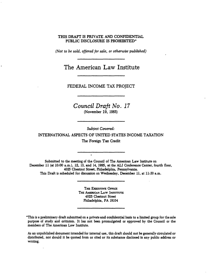 handle is hein.ali/aliftp0373 and id is 1 raw text is: THIS DRAFT IS PRIVATE AND CONFIDENTIALPUBLIC DISCLOSURE IS PROHIBITED*(Not to be sold, offered for sale, or otherwise published)The American Law InstituteFEDERAL INCOME TAX PROJECTCouncil Draft No. 17(November 19, 1985)Subject Covered:INTERNATIONAL ASPECTS OF UNITED STATES INCOME TAXATIONThe Foreign Tax CreditSubmitted to the meeting of the Council of The American Law Institute onDecember 11 (at 10:00 a.m.), 12, 13, and 14, 1985, at the ALI Conference Center, fourth floor,4025 Chestnut Street, Philadelphia, Pennsylvania.This Draft is scheduled for discussion on Wednesday, December 11, at 11:30 a.m.THE ExECTIV OFFICETHE AMmUCAN LAW INsrrrtrrE4025 Chestnut StreetPhiladelphia, PA 19104*This is a preliminary draft submitted on a private and confidential basis to a limited group for the solepurpose of study and criticism. It has not been promulgated or approved by the Council or themembers of The American Law Institute.As an unpublished document intended for internal use, this draft should not be generally circulated ordistributed, nor should it be quoted from or cited or its substance disclosed in any public address orwriting.