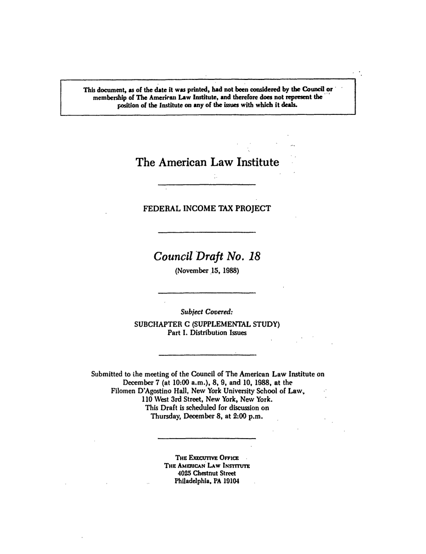handle is hein.ali/aliftp0374 and id is 1 raw text is: This document, as of the date it was printed, had not been considered by the Council ormembership of The American Law Institute, and therefore does not represent the-position of the Institute on any of the issues with which it deals.The American Law InstituteFEDERAL INCOME TAX PROJECTCouncil Draft No. 18(November 15, 1988)Subject Covered:SUBCHAPTER C (SUPPLEMENTAL STUDY)Part I. Distribution IssuesSubmitted to ihe meeting of the Council of The American Law Institute onDecember 7 (at 10:00 a.m.), 8, 9, and 10, 1988, at theFilomen D'Agostino Hall, New York University School of Law,110 Vest 3rd Street, New York, New York.This Draft is scheduled for discussion onThursday, December 8, at 2:00 p.m.THE ExEcuwivE OFFicETHE AMERCAN LAW INsrrUTEv4025 Chestnut StreetPhiladelphia, PA 19104
