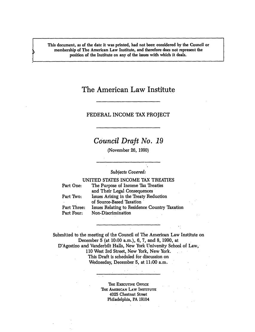 handle is hein.ali/aliftp0375 and id is 1 raw text is: This document, as of the date it was printed, had not been considered by the Council ormembership of The American Law Institute, and therefore does not represent theposition of the Institute on any of the issues with which it deals.The American Law InstituteFEDERAL INCOME TAX PROJECTCouncil Draft No. 19(November 26, 1990)Subjects Covered:UNITED STATES INCOME TAX TREATIESPart One:    The Purpose of Income Tax Treatiesand Their Legal ConsequencesPart Two:    Issues Arising in the Treaty Reductionof Source-Based Taxation 'Part Three:  Issues Relating to Residence Country TaxationPart Four:   Non-DiscriminationSubmitted to the meeting of the Council of The American Law Institute onDecember 5 (at 10:00 a.m.), 6, 7, and 8, 1990, atD'Agostino and Vanderbilt Halls, New York University School of Law,110 West 3rd Street, New York, New York.This Draft is scheduled for discussion onWednesday, December 5, at 11:00 a.m.THE EXECUTIVE OFFICETHE AMERICAN LAW INSTITUTE4025 Chestnut StreetPhiladelphia, PA 19104