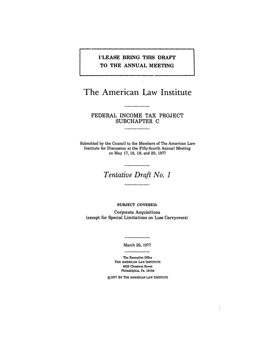 handle is hein.ali/aliftp0376 and id is 1 raw text is: I'LEASE BRING THIS DRAFTTO THE ANNUAL MEETINGThe American Law InstituteFEDERAL INCOME TAX PROJECTSUBCHAPTER CSubmitted by the Council to the Members of The American LawInstitute for Discussion at the Fifty-fourth Annual Meetingon May 17, 18, 19, and 20, 1977Tentative Draft No. 1SUBJECT COVERED:Corporate Acquisitions(except for Special Limitations on Loss Carryovers)March 25, 1977The Executive OfficeTHE AMERICAN LAW INSTrrUTE4025 Chestnut StreetPhiladelphia, Pa. 19104©1977 BY THE AMERICAN LAW INSTITUTE