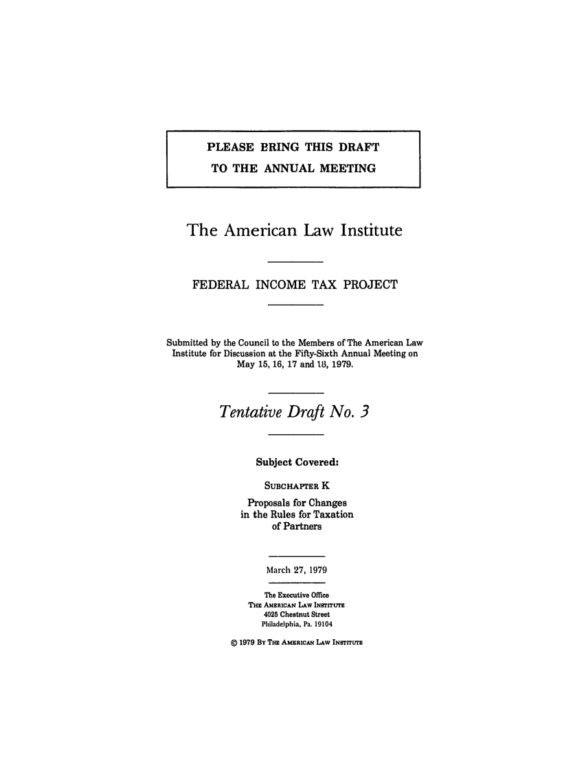 handle is hein.ali/aliftp0378 and id is 1 raw text is: PLEASE BRING THIS DRAFTTO THE ANNUAL MEETINGThe American Law InstituteFEDERAL INCOME TAX PROJECTSubmitted by the Council to the Members of The American LawInstitute for Discussion at the Fifty-Sixth Annual Meeting onMay 15, 16, 17 and 18, 1979.Tentative Draft No. 3Subject Covered:SUBCHAPTER KProposals for Changesin the Rules for Taxationof PartnersMarch 27, 1979The Executive OfficeTHE AMERICAN LAW INSTITUTE4025 Chestnut StreetPhiladelphia, Pa. 19104© 1979 By THE AMERICAN LAW INSTITUTE