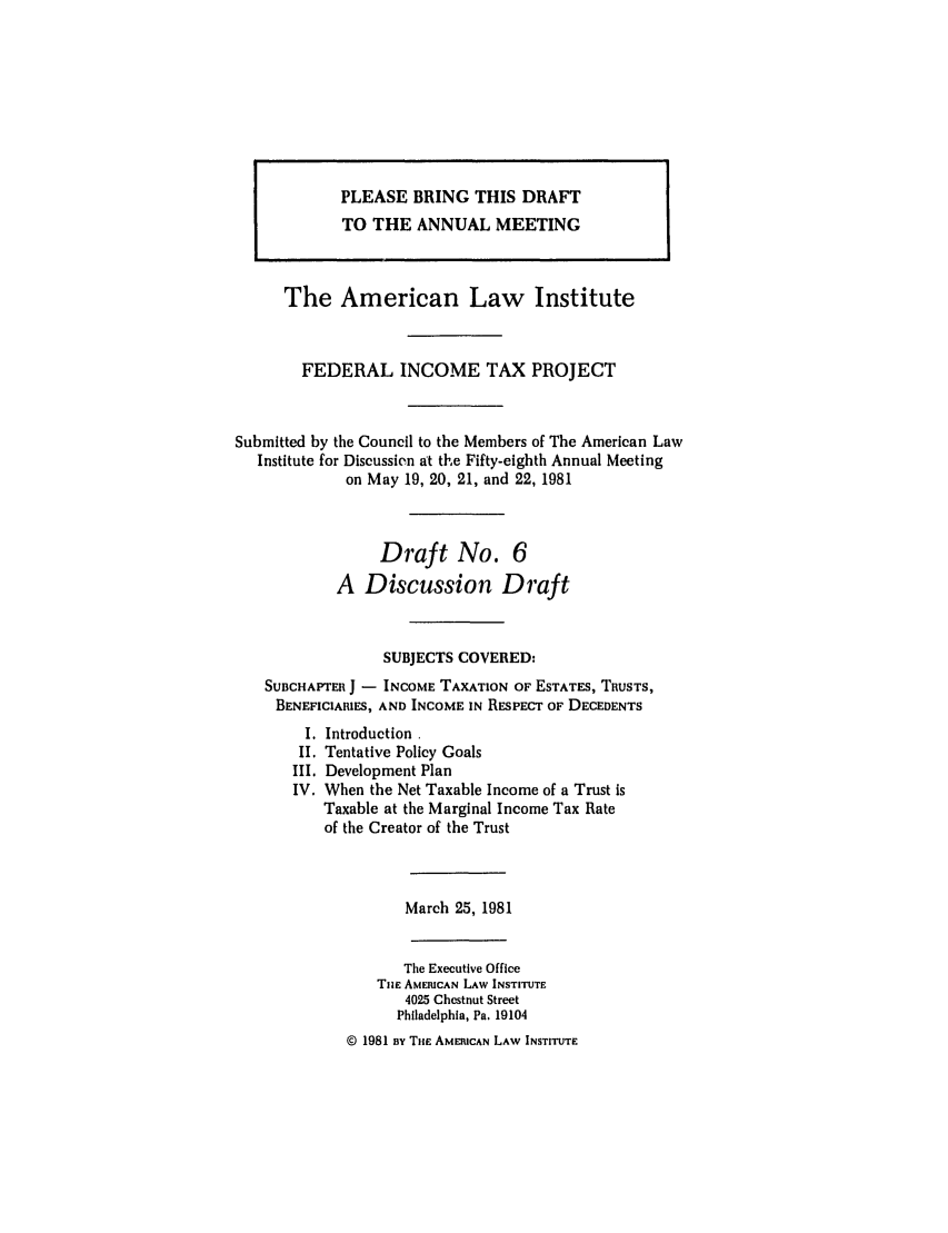handle is hein.ali/aliftp0381 and id is 1 raw text is: PLEASE BRING THIS DRAFTTO THE ANNUAL MEETINGThe American Law InstituteFEDERAL INCOME TAX PROJECTSubmitted by the Council to the Members of The American LawInstitute for Discussion at the Fifty-eighth Annual Meetingon May 19, 20, 21, and 22, 1981Draft No. 6A Discussion DraftSUBJECTS COVERED:SUBCHAPTER J - INCOME TAXATION OF ESTATES, TRUSTS,BENEFICIARIES, AND INCOME IN RESPECT OF DECEDENTSI. Introduction.II. Tentative Policy GoalsIII. Development PlanIV. When the Net Taxable Income of a Trust isTaxable at the Marginal Income Tax Rateof the Creator of the TrustMarch 25, 1981The Executive OfficeTiHe AMERICAN LAW INSTITUTE4025 Chestnut StreetPhiladelphia, Pa. 19104© 1981 By THE AMERICAN LAW INSTITUTE
